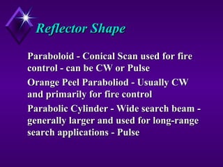 Reflector ShapeReflector Shape
Paraboloid - Conical Scan used for fireParaboloid - Conical Scan used for fire
control - can be CW or Pulsecontrol - can be CW or Pulse
Orange Peel Paraboliod - Usually CWOrange Peel Paraboliod - Usually CW
and primarily for fire controland primarily for fire control
Parabolic Cylinder - Wide search beam -Parabolic Cylinder - Wide search beam -
generally larger and used for long-rangegenerally larger and used for long-range
search applications - Pulsesearch applications - Pulse
 