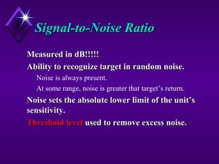 Signal-to-Noise RatioSignal-to-Noise Ratio
Measured in dB!!!!!Measured in dB!!!!!
Ability to recognize target in random noise.Ability to recognize target in random noise.
Noise is always present.
At some range, noise is greater that target’s return.
Noise sets the absolute lower limit of the unit’sNoise sets the absolute lower limit of the unit’s
sensitivity.sensitivity.
Threshold levelThreshold level used to remove excess noise.used to remove excess noise.
 