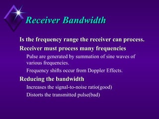 Receiver BandwidthReceiver Bandwidth
Is the frequency range the receiver can process.Is the frequency range the receiver can process.
Receiver must process many frequenciesReceiver must process many frequencies
Pulse are generated by summation of sine waves of
various frequencies.
Frequency shifts occur from Doppler Effects.
Reducing the bandwidthReducing the bandwidth
Increases the signal-to-noise ratio(good)
Distorts the transmitted pulse(bad)
 