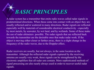 BASIC PRINCIPLESBASIC PRINCIPLES
A radar system has a transmitter that emits radio waves called radar signals in
predetermined directions. When these come into contact with an object they are
usually reflected and/or scattered in many directions. Radar signals are reflected
especially well by materials of considerable electrical conductivity - especially
by most metals, by seawater, by wet land, and by wetlands. Some of these make
the use of radar altimeters possible. The radar signals that are reflected back
towards the transmitter are the desirable ones that make radar work. If the
object is moving either closer or farther away, there is a slight change in the
frequency of the radio waves, due to the Doppler effect.
Radar receivers are usually, but not always, in the same location as the
transmitter. Although the reflected radar signals captured by the receiving
antenna are usually very weak, these signals can be strengthened by the
electronic amplifiers that all radar sets contain. More sophisticated methods of
signal processing are also nearly always used in order to recover useful radar
signals.
 