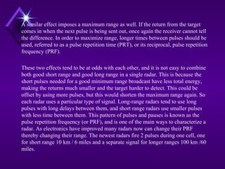 A similar effect imposes a maximum range as well. If the return from the target
comes in when the next pulse is being sent out, once again the receiver cannot tell
the difference. In order to maximize range, longer times between pulses should be
used, referred to as a pulse repetition time (PRT), or its reciprocal, pulse repetition
frequency (PRF).
These two effects tend to be at odds with each other, and it is not easy to combine
both good short range and good long range in a single radar. This is because the
short pulses needed for a good minimum range broadcast have less total energy,
making the returns much smaller and the target harder to detect. This could be
offset by using more pulses, but this would shorten the maximum range again. So
each radar uses a particular type of signal. Long-range radars tend to use long
pulses with long delays between them, and short range radars use smaller pulses
with less time between them. This pattern of pulses and pauses is known as the
pulse repetition frequency (or PRF), and is one of the main ways to characterize a
radar. As electronics have improved many radars now can change their PRF
thereby changing their range. The newest radars fire 2 pulses during one cell, one
for short range 10 km / 6 miles and a separate signal for longer ranges 100 km /60
miles.
 