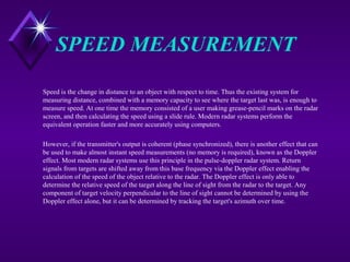 SPEED MEASUREMENT
Speed is the change in distance to an object with respect to time. Thus the existing system for
measuring distance, combined with a memory capacity to see where the target last was, is enough to
measure speed. At one time the memory consisted of a user making grease-pencil marks on the radar
screen, and then calculating the speed using a slide rule. Modern radar systems perform the
equivalent operation faster and more accurately using computers.
However, if the transmitter's output is coherent (phase synchronized), there is another effect that can
be used to make almost instant speed measurements (no memory is required), known as the Doppler
effect. Most modern radar systems use this principle in the pulse-doppler radar system. Return
signals from targets are shifted away from this base frequency via the Doppler effect enabling the
calculation of the speed of the object relative to the radar. The Doppler effect is only able to
determine the relative speed of the target along the line of sight from the radar to the target. Any
component of target velocity perpendicular to the line of sight cannot be determined by using the
Doppler effect alone, but it can be determined by tracking the target's azimuth over time.
 