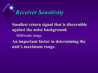 Receiver SensitivityReceiver Sensitivity
Smallest return signal that is discernibleSmallest return signal that is discernible
against the noise background.against the noise background.
Milliwatts range.
An important factor in determining theAn important factor in determining the
unit’s maximum range.unit’s maximum range.
 