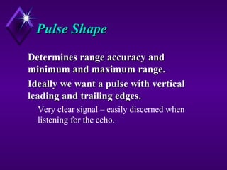 Pulse ShapePulse Shape
Determines range accuracy andDetermines range accuracy and
minimum and maximum range.minimum and maximum range.
Ideally we want a pulse with verticalIdeally we want a pulse with vertical
leading and trailing edges.leading and trailing edges.
Very clear signal – easily discerned when
listening for the echo.
 
