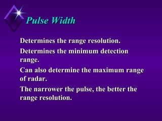 Pulse WidthPulse Width
Determines the range resolution.Determines the range resolution.
Determines the minimum detectionDetermines the minimum detection
range.range.
Can also determine the maximum rangeCan also determine the maximum range
of radar.of radar.
The narrower the pulse, the better theThe narrower the pulse, the better the
range resolution.range resolution.
 
