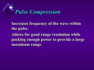 Pulse CompressionPulse Compression
Increases frequency of the wave withinIncreases frequency of the wave within
the pulse.the pulse.
Allows for good range resolution whileAllows for good range resolution while
packing enough power to provide a largepacking enough power to provide a large
maximum range.maximum range.
 