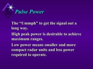 Pulse PowerPulse Power
The “Ummph” to get the signal out aThe “Ummph” to get the signal out a
long way.long way.
High peak power is desirable to achieveHigh peak power is desirable to achieve
maximum ranges.maximum ranges.
Low power means smaller and moreLow power means smaller and more
compact radar units and less powercompact radar units and less power
required to operate.required to operate.
 