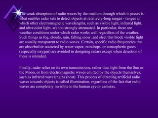 The weak absorption of radio waves by the medium through which it passes is
what enables radar sets to detect objects at relatively-long ranges - ranges at
which other electromagnetic wavelengths, such as visible light, infrared light,
and ultraviolet light, are too strongly attenuated. In particular, there are
weather conditions under which radar works well regardless of the weather.
Such things as fog, clouds, rain, falling snow, and sleet that block visible light
are usually transparent to radio waves. Certain, specific radio frequencies that
are absorbed or scattered by water vapor, raindrops, or atmospheric gases
(especially oxygen) are avoided in designing radars except when detection of
these is intended.
Finally, radar relies on its own transmissions, rather than light from the Sun or
the Moon, or from electromagnetic waves emitted by the objects themselves,
such as infrared wavelengths (heat). This process of directing artificial radio
waves towards objects is called illumination, regardless of the fact that radio
waves are completely invisible to the human eye or cameras.
 