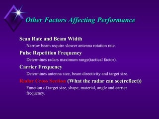 Other Factors Affecting PerformanceOther Factors Affecting Performance
Scan Rate and Beam WidthScan Rate and Beam Width
Narrow beam require slower antenna rotation rate.
Pulse Repetition FrequencyPulse Repetition Frequency
Determines radars maximum range(tactical factor).
Carrier FrequencyCarrier Frequency
Determines antenna size, beam directivity and target size.
Radar Cross SectionRadar Cross Section (What the radar can see(reflect))(What the radar can see(reflect))
Function of target size, shape, material, angle and carrier
frequency.
 