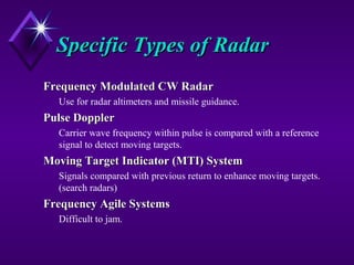 Specific Types of RadarSpecific Types of Radar
Frequency Modulated CW RadarFrequency Modulated CW Radar
Use for radar altimeters and missile guidance.
Pulse DopplerPulse Doppler
Carrier wave frequency within pulse is compared with a reference
signal to detect moving targets.
Moving Target Indicator (MTI) SystemMoving Target Indicator (MTI) System
Signals compared with previous return to enhance moving targets.
(search radars)
Frequency Agile SystemsFrequency Agile Systems
Difficult to jam.
 