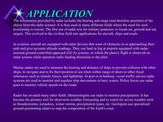 APPLICATIONAPPLICATIONThe information provided by radar includes the bearing and range (and therefore position) of the
object from the radar scanner. It is thus used in many different fields where the need for such
positioning is crucial. The first use of radar was for military purposes: to locate air, ground and sea
targets. This evolved in the civilian field into applications for aircraft, ships and roads.
In aviation, aircraft are equipped with radar devices that warn of obstacles in or approaching their
path and give accurate altitude readings. They can land in fog at airports equipped with radar-
assisted ground-controlled approach (GCA) systems, in which the plane's flight is observed on
radar screens while operators radio landing directions to the pilot.
Marine radars are used to measure the bearing and distance of ships to prevent collision with other
ships, to navigate and to fix their position at sea when within range of shore or other fixed
references such as islands, buoys, and lightships. In port or in harbour, vessel traffic service radar
systems are used to monitor and regulate ship movements in busy waters. Police forces use radar
guns to monitor vehicle speeds on the roads.
Radar has invaded many other fields. Meteorologists use radar to monitor precipitation. It has
become the primary tool for short-term weather forecasting and to watch for severe weather such
as thunderstorms, tornadoes, winter storms, precipitation types, etc. Geologists use specialised
ground-penetrating radars to map the composition of the Earth's crust.
 