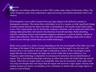 Reflection
Brightness can indicate reflectivity as in this 1960 weather radar image (of Hurricane Abby). The
radar's frequency, pulse form, polarization, signal processing, and antenna determine what it can
observe.
Electromagnetic waves reflect (scatter) from any large change in the dielectric constant or
diamagnetic constants. This means that a solid object in air or a vacuum, or other significant change
in atomic density between the object and what is surrounding it, will usually scatter radar (radio)
waves. This is particularly true for electrically conductive materials, such as metal and carbon fiber,
making radar particularly well suited to the detection of aircraft and ships. Radar absorbing
material, containing resistive and sometimes magnetic substances, is used on military vehicles to
reduce radar reflection. This is the radio equivalent of painting something a dark color so that it
cannot be seen through normal means (see stealth technology).
Radar waves scatter in a variety of ways depending on the size (wavelength) of the radio wave and
the shape of the target. If the wavelength is much shorter than the target's size, the wave will
bounce off in a way similar to the way light is reflected by a mirror. If the wavelength is much
longer than the size of the target, the target may not be visible due to poor reflection. Low
Frequency radar technology is dependent on resonances for detection, but not identification of
targets. This is described by Rayleigh scattering, an effect that creates the Earth's blue sky and red
sunsets. When the two length scales are comparable, there may be resonances. Early radars used
very long wavelengths that were larger than the targets and received a vague signal, whereas some
modern systems use shorter wavelengths (a few centimeters or shorter) that can image objects as
small as a loaf of bread.
 