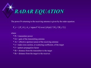 RADAR EQUATIONRADAR EQUATION
The power Pr returning to the receiving antenna is given by the radar equation:
P_r = {{P_t G_t A_r sigma F^4}over{{(4pi)}^2 R_t^2R_r^2}}
where
* Pt = transmitter power
* Gt = gain of the transmitting antenna
* Ar = effective aperture (area) of the receiving antenna
* σ = radar cross section, or scattering coefficient, of the target
* F = pattern propagation factor
* Rt = distance from the transmitter to the target
* Rr = distance from the target to the receiver.
 