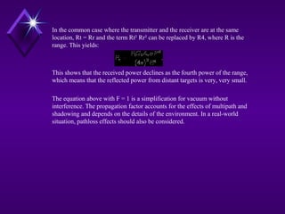In the common case where the transmitter and the receiver are at the same
location, Rt = Rr and the term Rt² Rr² can be replaced by R4, where R is the
range. This yields:
This shows that the received power declines as the fourth power of the range,
which means that the reflected power from distant targets is very, very small.
The equation above with F = 1 is a simplification for vacuum without
interference. The propagation factor accounts for the effects of multipath and
shadowing and depends on the details of the environment. In a real-world
situation, pathloss effects should also be considered.
 