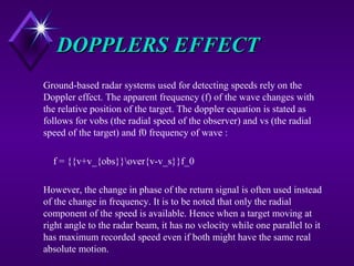 DOPPLERS EFFECTDOPPLERS EFFECT
Ground-based radar systems used for detecting speeds rely on the
Doppler effect. The apparent frequency (f) of the wave changes with
the relative position of the target. The doppler equation is stated as
follows for vobs (the radial speed of the observer) and vs (the radial
speed of the target) and f0 frequency of wave :
f = {{v+v_{obs}}over{v-v_s}}f_0
However, the change in phase of the return signal is often used instead
of the change in frequency. It is to be noted that only the radial
component of the speed is available. Hence when a target moving at
right angle to the radar beam, it has no velocity while one parallel to it
has maximum recorded speed even if both might have the same real
absolute motion.
 