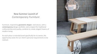 New Summer Launch of
Contemporary Furniture
Furniture, inspired by geometric shapes and nature, with a
contemporary design aesthetic and a respect for traditional
craftsmanship and quality, combine to create elegant havens of
modern living.
As each piece is manufactured specifically for its owner, the
opportunity exists for our client’s personal requirements to be
realised.
 