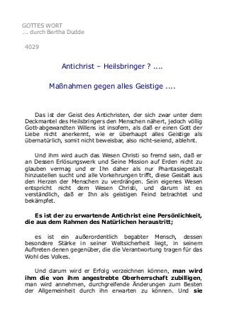 GOTTES WORT
... durch Bertha Dudde
4029
Antichrist – Heilsbringer ? ....
Maßnahmen gegen alles Geistige ....
Das ist der Geist des Antichristen, der sich zwar unter dem
Deckmantel des Heilsbringers den Menschen nähert, jedoch völlig
Gott-abgewandten Willens ist insofern, als daß er einen Gott der
Liebe nicht anerkennt, wie er überhaupt alles Geistige als
übernatürlich, somit nicht beweisbar, also nicht-seiend, ablehnt.
Und ihm wird auch das Wesen Christi so fremd sein, daß er
an Dessen Erlösungswerk und Seine Mission auf Erden nicht zu
glauben vermag und er Ihn daher als nur Phantasiegestalt
hinzustellen sucht und alle Vorkehrungen trifft, diese Gestalt aus
den Herzen der Menschen zu verdrängen. Sein eigenes Wesen
entspricht nicht dem Wesen Christi, und darum ist es
verständlich, daß er Ihn als geistigen Feind betrachtet und
bekämpfet.
Es ist der zu erwartende Antichrist eine Persönlichkeit,
die aus dem Rahmen des Natürlichen heraustritt;
es ist ein außerordentlich begabter Mensch, dessen
besondere Stärke in seiner Weltsicherheit liegt, in seinem
Auftreten denen gegenüber, die die Verantwortung tragen für das
Wohl des Volkes.
Und darum wird er Erfolg verzeichnen können, man wird
ihm die von ihm angestrebte Oberherrschaft zubilligen,
man wird annehmen, durchgreifende Änderungen zum Besten
der Allgemeinheit durch ihn erwarten zu können. Und sie
 