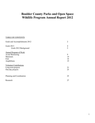 1
Boulder County Parks and Open Space
Wildlife Program Annual Report 2012
TABLE OF CONTENTS
Goals and Accomplishments 2012 2
Goals 2013 4
Goals 2012 Background 5
Annual Program of Work
Avian Monitoring 9
Mammals 14
Fish 18
Amphibians 19
Volunteer Contributions
Long-term projects 21
One-day projects 25
Planning and Coordination 25
Research 27
 