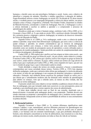 2
humanos, e decidir como um ente psicológico, biológico e social. Assim, com o objetivo de
identificar o conjunto de métodos, filosofias e estudos específicos à educação de adultos,
Eugen Rosenback utilizou o termo Andragogia, no século XX. Na década de 70, desse mesmo
século, o vocábulo passou a ser empregado designando a ciência de educar adultos, em países
europeus como a França, a Iugoslávia, a Holanda. Nos Estados Unidos, despontam os estudos
de Malcolm Knowles, considerado o criador da Andragogia. Para ele, a Andragogia é a arte e
a ciência destinada a auxiliar os adultos a aprender e a compreender o processo de
aprendizagem dos adultos.
Ressalta-se ainda que o termo é bastante antigo, conforme Ledo e Oliva (2003, p.1) e
Cavacanti e Gayo (2005, p. 2), que ainda no século XIX, o professor alemão Alexander Kapp
foi a primeira pessoa a empregar a palavra Andragogia, na tentativa de descrever elementos
da Teoria da Educação de Platão.
Segundo Ferraz et. al. (2004, p. 5-6) a andragogia, sendo a arte e a ciência de ajudar
adultos a aprender, surge numa clara diferenciação à pedagogia, que seria a arte e a ciência de
ajudar crianças a aprender, no entanto constatando-se que as técnicas da andragogia
funcionavam também com crianças, o termo teria passado por uma redefinição, sendo
entendido como um modelo de pressuposto acerca de aprendizes a serem utilizados junto a
pressupostos do modelo pedagógico. Sendo percebido um caráter de complementaridade entre
as ciências da pedagogia e da andragogia.
Cunha (1982, p. 590) explica que o prefixo ped tem origem no latim como paedo-, que
por sua vez é derivado do grego na forma de paido-, de páis paidós, todos relativos a criança.
O mesmo Cunha (1982, p. 46), afirma que o prefixo andr(o) tem origem no grego na forma de
anér andrós, sendo relativo a homem. Já gogia, sufixo comum aos termos em voga advém do
sufixo logia que é explicado por Cunha (1982, p. 480), como originário de log(o), que por sua
vez é oriundo do grego logos e que é relacionado à palavra estudo.
Tendo abordado a origem dos termos em estudo, passamos a buscar o entendimento
contemporâneo por nossa sociedade desses termos. Ferreira (1999, p. 1523) lista algumas
definições pedagogia, sendo que a primeira delas afirma que pedagogia é a teoria da educação
e do ensino, já outra diz que pedagogia é um conjunto de doutrinas, princípios e métodos de
educação e instrução, mas nenhuma dessas assertivas faz qualquer relação ao sufixo ped, o
que denota que o entendimento moderno não faz distinção entre métodos de aprendizagem
para adultos ou crianças, visto que o referido autor, ao menos na obra visitada, não faz
referência ao termo andragogia.
O presente estudo tem como objetivo revisar trabalhos acadêmicos desenvolvidos com
foco na andragogia, para que tornando ainda mais acessíveis os seus pressupostos, possa ser
ampliada a sua contribuição para o ensino superior dos cursos de administração.
O leitor deste trabalho deverá estar ao final de sua consulta, atualizado com o
desenvolvimento vivenciado pela andragogia desde a sua proposição. Também deverá este
estudo relacionar as propostas e pressupostos da andragogia com o moderno ensino superior
da administração, franqueando assim ao leitor a possibilidade de utilizar os seus ensinamentos
na prática docente.
2. Referencial teórico
Segundo Cavancanti e Gayo (2005, p. 3), existem diferenças significativas entre
crianças e adultos, o que, naturalmente, provoca diferentes processos de aprendizagem nos
mesmos indivíduos quando em diferentes fases da vida. Ainda de acordo com os autores
citados, o ser humano está em constante transformação, o que gera profundas alterações no
homem, estas alterações concentram-se na fase da adolescência, mas resumem-se a esta fase,
ainda que em menos escala, estarão presentes em todas as fases da vida do ser humano.
 