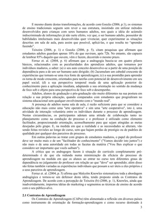 3
E mesmo diante destas transformações, de acordo com Goecks (2006, p.1), os sistemas
de ensino tradicionais seguem sem rever a sua estrutura, insistindo em utilizar métodos
desenvolvidos para crianças com seres humanos adultos, nos quais a idéia do acúmulo
indiscriminado de informações já não surte efeito, vez que, o ser humano adulto, possuidor de
habilidades intelectuais mais desenvolvidas quer vivenciar, quer experimentar as situações
descritas em sala de aula, para assim que possível, aplicá-las, o que resulta no “aprender
fazendo”.
Teixeira (2006, p. 1) e Goecks (2006, p. 5), citam pesquisas que afirmam que
estudantes adultos guardam apenas 10% do que ouviram, após 72h. No entanto, são capazes
de lembrar 85% daquilo que ouvem, vêm e fazem, decorrido o mesmo prazo.
Ferraz et. al. (2004, p. 6) afirmam que a andragogia baseia-se em quatro pilares
básicos, relacionados com as peculiaridades dos aprendizes adultos, que tomamos por
indivíduos maduros, a saber: (a) o seu auto conceito desenvolve-se a partir de uma posição de
dependência para a de um ser humano auto dirigido; (b) 2acumulam um cabedal crescente de
experiências que tornam-se uma rica fonte de aprendizagem; (c) a sua prontidão para aprender
os torna de modo crescente, orientados para tarefas com potencial de desenvolvimento em seu
papel social; (d) a sua perspectiva temporal muda de uma aplicação posterior do
conhecimento para a aplicação imediata, adaptando a sua orientação no sentido da mudança
de foco sob o objeto para uma perspectiva de foco sob o desempenho.
Adultos, alunos de graduação e pós-graduação são muito diferentes na sua postura em
relação a sua própria educação, quando comparados com estudantes que progrediram no
sistema educacional sem qualquer envolvimento com o "mundo real".
A presença de adultos numa sala de aula, é razão suficiente para que se considere a
educação não mais como uma "arte operativa" e sim uma "arte cooperativa", isto é, uma
atividade de interação voluntária entre os indivíduos durante o processo de aprendizagem.
Nestas circunstâncias, os participantes adotam uma atitude de colaboração tanto no
planejamento como na condução do processo e o professor é utilizado como elemento
facilitador, proporcionando orientação, aconselhamento para que sejam atingidas as metas
desejadas pelo grupo. E, na medida em que a realidade e as necessidades se alteram, vão
sendo feitas revisões ao longo do curso, sem que hajam perdas de prestígio ou de padrões de
qualidade por qualquer dos parceiros do processo.
Em outras palavras ao tratar com grupos de estudantes maduros, o papel do professor
deve ser muito mais o de um "facilitador do conhecimento" ("Vamos decidir isto juntos") e
não mais o de uma autoridade em todas as facetas da matéria ("Vou lhes explicar o que
considero ser importante que vocês saibam").
A crítica que os andragogos fazem à situação do currículo completamente pré-
determinado é de que ela redunda numa minimização da eficácia do processo de
aprendizagem na medida em que os alunos ao entrar no curso tem diferentes graus de
dependência no julgamento do professor em relação ao que "deve" ser aprendido; além disso
são feitas também variadas as experiências individuais que possam a ser úteis a eles próprios e
a seus parceiros de aprendizagem.
Ferraz et. al. (2004, p. 5) afirma que Malcolm Knowles sistematizou toda a abordagem
andragógica e tornou-se um defensor desta idéia, tendo proposto ainda os Contratos de
Aprendizagem. De acordo com a percepção de Teixeira (b) (2006, p. 1), Knowles, ainda que
inadvertidamente, importou idéias do marketing e segmentou as técnicas de ensino de acordo
com o seu público-alvo.
2.1 Contratos de Aprendizagem
Os Contratos de Aprendizagem (CAPre) têm alimentado a reflexão em diversos países
como instrumento de orientação da formação-aprendizagem e como recurso destinado à
 