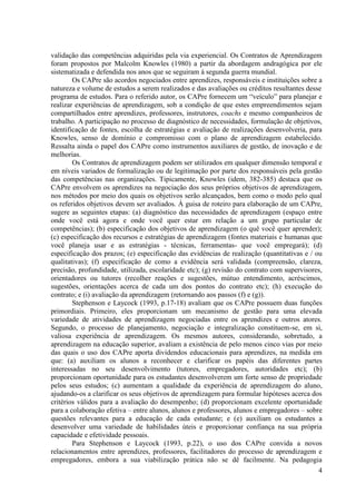 4
validação das competências adquiridas pela via experiencial. Os Contratos de Aprendizagem
foram propostos por Malcolm Knowles (1980) a partir da abordagem andragógica por ele
sistematizada e defendida nos anos que se seguiram à segunda guerra mundial.
Os CAPre são acordos negociados entre aprendizes, responsáveis e instituições sobre a
natureza e volume de estudos a serem realizados e das avaliações ou créditos resultantes desse
programa de estudos. Para o referido autor, os CAPre fornecem um “veículo” para planejar e
realizar experiências de aprendizagem, sob a condição de que estes empreendimentos sejam
compartilhados entre aprendizes, professores, instrutores, coachs e mesmo companheiros de
trabalho. A participação no processo de diagnóstico de necessidades, formulação de objetivos,
identificação de fontes, escolha de estratégias e avaliação de realizações desenvolveria, para
Knowles, senso de domínio e compromisso com o plano de aprendizagem estabelecido.
Ressalta ainda o papel dos CAPre como instrumentos auxiliares de gestão, de inovação e de
melhorias.
Os Contratos de aprendizagem podem ser utilizados em qualquer dimensão temporal e
em níveis variados de formalização ou de legitimação por parte dos responsáveis pela gestão
das competências nas organizações. Tipicamente, Knowles (idem, 382-385) destaca que os
CAPre envolvem os aprendizes na negociação dos seus próprios objetivos de aprendizagem,
nos métodos por meio dos quais os objetivos serão alcançados, bem como o modo pelo qual
os referidos objetivos devem ser avaliados. À guisa de roteiro para elaboração de um CAPre,
sugere as seguintes etapas: (a) diagnóstico das necessidades de aprendizagem (espaço entre
onde você está agora e onde você quer estar em relação a um grupo particular de
competências); (b) especificação dos objetivos de aprendizagem (o quê você quer aprender);
(c) especificação dos recursos e estratégias de aprendizagem (fontes materiais e humanas que
você planeja usar e as estratégias - técnicas, ferramentas- que você empregará); (d)
especificação dos prazos; (e) especificação das evidências de realização (quantitativas e / ou
qualitativas); (f) especificação de como a evidência será validada (compreensão, clareza,
precisão, profundidade, utilizada, escolaridade etc); (g) revisão do contrato com supervisores,
orientadores ou tutores (recolher reações e sugestões, mútuo entendimento, acréscimos,
sugestões, orientações acerca de cada um dos pontos do contrato etc); (h) execução do
contrato; e (i) avaliação da aprendizagem (retornando aos passos (f) e (g)).
Stephenson e Laycock (1993, p.17-18) avaliam que os CAPre possuem duas funções
primordiais. Primeiro, eles proporcionam um mecanismo de gestão para uma elevada
variedade de atividades de aprendizagem negociadas entre os aprendizes e outros atores.
Segundo, o processo de planejamento, negociação e integralização constituem-se, em si,
valiosa experiência de aprendizagem. Os mesmos autores, considerando, sobretudo, a
aprendizagem na educação superior, avaliam a existência de pelo menos cinco vias por meio
das quais o uso dos CAPre aporta dividendos educacionais para aprendizes, na medida em
que: (a) auxiliam os alunos a reconhecer e clarificar os papéis das diferentes partes
interessadas no seu desenvolvimento (tutores, empregadores, autoridades etc); (b)
proporcionam oportunidade para os estudantes desenvolverem um forte senso de propriedade
pelos seus estudos; (c) aumentam a qualidade da experiência de aprendizagem do aluno,
ajudando-os a clarificar os seus objetivos de aprendizagem para formular hipóteses acerca dos
critérios válidos para a avaliação do desempenho; (d) proporcionam excelente oportunidade
para a colaboração efetiva – entre alunos, alunos e professores, alunos e empregadores – sobre
questões relevantes para a educação de cada estudante; e (e) auxiliam os estudantes a
desenvolver uma variedade de habilidades úteis e proporcionar confiança na sua própria
capacidade e efetividade pessoais.
Para Stephenson e Laycock (1993, p.22), o uso dos CAPre convida a novos
relacionamentos entre aprendizes, professores, facilitadores do processo de aprendizagem e
empregadores, embora a sua viabilização prática não se dê facilmente. Na pedagogia
 