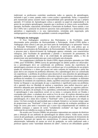 5
tradicional, os professores controlam usualmente todos os aspectos da aprendizagem,
incluindo o quê, o como, quando, onde e como avaliar o aprendizado. Nelas, o responsável
pela transmissão parece assumir maior responsabilidade pelo aprendizado do que o próprio
aprendiz. O Contrato de Aprendizagem coloca o aprendiz no papel de empreendedor e de
gestor da sua própria aprendizagem, enquanto que o professor se coloca como aconselhador,
apoiador, facilitador, especialista, delimitador e fornecedor de feedback. Nesse sentido, o uso
dos CAPre tem o potencial de promover parcerias mais participativas e democráticas entre
aprendizes e organizações e os seus representantes, orientadas pela negociação, pela
multiperspectiva e por critérios de qualidade e controle compartilhado.
2.2 Princípios da Andragogia
O Eixo Andragógico constitui-se dos Participantes e do Facilitador, sendo
direcionados pelos princípios da Horizontalidade e Participação. Alcalá (1999) define a
Andragogia como ciência e arte que, por fazer parte da Antropologia e se apresentar “imersa
na Educação Permanente”, acaba por se desenvolver através de uma prática que se
fundamenta nos princípios da Participação e da Horizontalidade. Tendo o autor destacado que
o processo para o desenvolvimento da Andragogia aparece orientado, com características
sinérgicas, pelo Facilitador do aprendizado e permite o incremento do pensamento, da
autogestão, da qualidade de vida e da criatividade do participante adulto, a fim de
proporcionar uma oportunidade para que a auto-realização seja alcançada.
Em complemento à definição de Alcalá (1999), alguns princípios apontados por Gibb
(1960, apud TEIXEIRA; 2006b) acerca da aprendizagem de adultos podem ser observados:
(a) a aprendizagem deve ser centralizada em problemas: muitas das experiências de
aprendizagem consistem em um conflito entre o professor que vê os problemas do seu próprio
quadro de referências e o aluno que possui um outro conjunto de experiências a partir das
quais deriva um conjunto de problemas diferentes; (b) a aprendizagem deve ser centralizada
em experiências: o problema do professor para desenvolver uma atmosfera de aprendizagem
adequada é ajudar que sejam escolhidos e oferecidos tipos de experiências relacionadas com o
problema do estudante; (c) a experiência deve ser significativa para o estudante: as diferentes
limitações do estudante em experiências, idades, equilíbrio emocional e aptidão mental podem
limitar ou bloquear a sua percepção de que a experiência é significativa para seu problema;
(d) o aprendiz deve ter liberdade de analisar a experiência: para melhor descrever qual a
atmosfera adequada para aprendizagem de adultos podem ser usadas as seguintes palavras:
permissiva, de apoio, de aceitação, livre, espontânea, centralizada na realidade e no indivíduo.
A aprendizagem é uma experiência social; (e) as metas e a pesquisa devem ser fixadas e
executadas pelo aluno: o estudante deve sentir-se livre de errar, de explorar alternativas para
solução dos problemas e de participar nas decisões sobre a organização do seu ambiente de
aprendizagem; (f) o aluno deve receber o "feed-back" sobre o seu progresso em relação as
metas: Um bom exemplo de oportunidade para avaliação formativa e ao mesmo tempo capaz
de proporcionar esse "feed-back" é fazer que o aluno participe de avaliações periódicas ao
longo do curso; para tanto é necessário que o curso seja compartimentado em módulos ou
unidades estanques e capazes de serem "isoladamente avaliadas" em lugar da solução
tradicional de um trabalho ou exame ao final do curso.
De acordo com Teixeira (2006b), tais princípios representam um conjunto de diretrizes
para a obtenção de um ambiente de aprendizagem de adultos efetiva. Ainda assim, muitos
cursos de pós-graduação, e principalmente uma grande parte dos programas de treinamento de
executivos, fracassam por ignorar tais características. É comum encontrar professores de
administração, habituados ao ensino no nível de graduação, no estilo tradicional onde o
professor aparece como "autoridade detentora do saber", verem-se em dificuldades quando
 