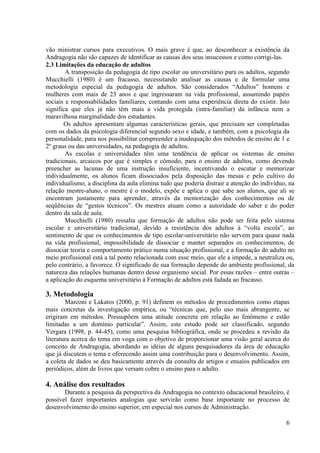 6
vão ministrar cursos para executivos. O mais grave é que, ao desconhecer a existência da
Andragogia não são capazes de identificar as causas dos seus insucessos e como corrigi-las.
2.3 Limitações da educação de adultos
A transposição da pedagogia de tipo escolar ou universitário para os adultos, segundo
Mucchielli (1980) é um fracasso, necessitando analisar as causas e de formular uma
metodologia especial da pedagogia de adultos. São considerados “Adultos” homens e
mulheres com mais de 23 anos e que ingressaram na vida profissional, assumindo papéis
sociais e responsabilidades familiares, contando com uma experiência direta do existir. Isto
significa que eles já não têm mais a vida protegida (intra-familiar) da infância nem a
maravilhosa marginalidade dos estudantes.
Os adultos apresentam algumas características gerais, que precisam ser completadas
com os dados da psicologia diferencial segundo sexo e idade, e também, com a psicologia da
personalidade, para nos possibilitar compreender a inadequação dos métodos de ensino de 1 e
2º graus ou das universidades, na pedagogia de adultos.
As escolas e universidades têm uma tendência de aplicar os sistemas de ensino
tradicionais, arcaicos por que é simples e cômodo, para o ensino de adultos, como devendo
preencher as lacunas de uma instrução insuficiente, incentivando o escutar e memorizar
individualmente, os alunos ficam dissociados pela disposição das mesas e pelo cultivo do
individualismo, a disciplina da aula elimina tudo que poderia distrair a atenção do indivíduo, na
relação mestre-aluno, o mestre é o modelo, expõe e aplica o que sabe aos alunos, que ali se
encontram justamente para aprender, através da memorização dos conhecimentos ou de
seqüências de “gestos técnicos”. Os mestres atuam como a autoridade do saber e do poder
dentro da sala de aula.
Mucchielli (1980) ressalta que formação de adultos não pode ser feita pelo sistema
escolar e universitário tradicional, devido a resistência dos adultos à “volta escola”, ao
sentimento de que os conhecimentos de tipo escolar-universitário não servem para quase nada
na vida profissional, impossibilidade de dissociar e manter separados os conhecimentos, de
dissociar teoria e comportamento prático numa situação profissional, e a formação do adulto no
meio profissional está a tal ponto relacionada com esse meio, que ele a impede, a neutraliza ou,
pelo contrário, a favorece. O significado de sua formação depende do ambiente profissional, da
natureza das relações humanas dentro desse organismo social. Por essas razões – entre outras –
a aplicação do esquema universitário à Formação de adultos está fadada ao fracasso.
3. Metodologia
Marconi e Lakatos (2000, p. 91) definem os métodos de procedimentos como etapas
mais concretas da investigação empírica, ou “técnicas que, pelo uso mais abrangente, se
erigiram em métodos. Pressupõem uma atitude concreta em relação ao fenômeno e estão
limitadas a um domínio particular”. Assim, este estudo pode ser classificado, segundo
Vergara (1998, p. 44-45), como uma pesquisa bibliográfica, onde se procedeu a revisão da
literatura acerca do tema em voga com o objetivo de proporcionar uma visão geral acerca do
conceito de Andragogia, abordando as idéias de alguns pesquisadores da área de educação
que já discutem o tema e oferecendo assim uma contribuição para o desenvolvimento. Assim,
a coleta de dados se deu basicamente através da consulta de artigos e ensaios publicados em
periódicos, além de livros que versam cobre o ensino para o adulto.
4. Análise dos resultados
Durante a pesquisa da perspectiva da Andragogia no contexto educacional brasileiro, é
possível fazer importantes analogias que servirão como base importante no processo de
desenvolvimento do ensino superior, em especial nos cursos de Administração.
 
