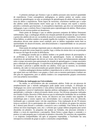 7
A primeira analogia que fizemos é que os adultos possuem uma razoável quantidade
de experiências. Como conseqüência andragógica, os adultos podem ser usados como
recursos de aprendizagem, ou seja, as estratégias de aprendizagem de adultos devem encorajar
troca de idéias e experiências. Nesta lógica de raciocínio, concluímos também que o corpo
dos adultos sendo relativamente muito maior que os das crianças está sujeito a maiores
pressões e estímulos gravitacionais. A conseqüência importante, que deve ser estimulada pela
andragogia, é que o conforto físico é importante para a aprendizagem de adultos. Muito pouco
conforto ou em excesso podem ser desastrosos.
Outro ponto de destaque é que os adultos possuem conjuntos de hábitos fortemente
sedimentados, logo, a andragogia aborda essa situação partindo do princípio de que os hábitos
e gostos dos adultos devem ser, na medida do possível, considerados e atendidos. Assim como
fortes hábitos, os adultos tendem a ter grande orgulho de si próprio. No processo do ensino, os
educadores devem estar atentos nessa condição, pois os adultos respondem muito bem as
oportunidades de desenvolvimento, auto-direcionamento e responsabilidade no seu processo
de aprendizagem.
Outro ponto de analogia importante para os educadores no processo de ensino é que os
adultos em geral têm coisas tangíveis a perder, logo, a ênfase do ensino deve ser na promoção
do sucesso em lugar de revelar as deficiências.
A andragogia ressalta que os adultos tendem a ter grande número de preocupações e
de problemas a resolver fora da situação de aprendizagem. Assim, as demandas da
experiência de aprendizagem não devem ser irreais, deve haver um balanceamento adequado
entre o tempo necessário para apresentação da situação de aprendizagem e o tempo necessário
para a obtenção da aprendizagem. A experiência da andragogia reflete também, a importância
de ressaltar e priorizar a aptidão decisão nos adultos, vistos que os mesmos, na sociedade
moderna, são cada vez mais pressionados por grande número de opções.
A prática andragógica destaca também a importância de se cultivar os comportamentos
que sejam úteis aos indivíduos e aos grupos, e fazer com os mesmos participem e tenham um
alto grau de engajamento, pois os adultos tendem a ter comportamento grupais consistentes
com suas próprias necessidades.
4.1 A Prática da Andragogia nas Universidades:
Na média, os universitários não são exatamente adultos. Estão em um processo de
amadurecimento que o método andragógico pode ajudar nesta evolução. A utilização na
Andragogia nos cursos universitários é uma prática realizada atualmente. Apesar da rigidez
dos programas é possível implementar algumas práticas andragógicas capazes de facilitar o
aprendizado e estimular o desenvolvimento destes jovens. Em diversas pesquisas realizadas
nos Estados Unidos, Knowles (1984) observou que as informações lembradas são as recebidas
nos primeiros 15 minutos de aula. Assim, ele descreve em seus estudos uma sugestão de
metodologia para o ensino superior nas universidades: (a) o conceito deve ser oferecido,
lembrando que o conteúdo maior virá das experiências. Uma explanação de até 50 minutos
torna-se aceitável; (b) os participantes são convidados a se dividirem em grupos (no máximo
de 5 alunos) para discutir o conteúdo e associá-lo com a realidade. Uma forma de fazê-lo é
utilizar um texto (reportagem, caso, etc) e solicitar que o grupo elabore perguntas para serem
discutidas em plenário. As perguntas não podem ser fechadas, elas precisam estimular o
debate e a troca de experiências e percepções. Desta forma o grupo digere o conteúdo e o
pratica; (c) cada pergunta que é colocada no plenário é discutida. Os conceitos são expandidos
e as respostas compartilhadas; (d) após as perguntas respondidas, o Facilitador faz uma
retrospectiva extraindo do grupo as ações e conclusões compartilhadas.
 
