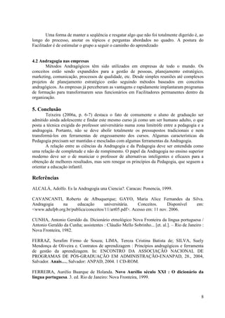 8
Uma forma de manter a seqüência e resgatar algo que não foi totalmente digerido é, ao
longo do processo, anotar os tópicos e perguntas abordados no quadro. A postura do
Facilitador é de estimular o grupo a seguir o caminho do aprendizado
4.2 Andragogia nas empresas
Métodos Andragógicos têm sido utilizados em empresas de todo o mundo. Os
conceitos estão sendo expandidos para a gestão de pessoas, planejamento estratégico,
marketing, comunicação, processos de qualidade, etc. Desde simples reuniões até complexos
projetos de planejamento estratégico estão seguindo métodos baseados em conceitos
andragógicos. As empresas já perceberam as vantagens e rapidamente implantaram programas
de formação para transformarem seus funcionários em Facilitadores permanentes dentro da
organização.
5. Conclusão
Teixeira (2006a, p. 6-7) destaca o fato de comumente o aluno de graduação ser
admitido ainda adolescente e findar este mesmo curso já como um ser humano adulto, o que
posta a técnica exigida do professor universitário numa zona limitrófe entre a pedagogia e a
andragogia. Portanto, não se deve abolir totalmente os pressupostos tradicionais e nem
transformá-los em ferramentas de engessamento dos cursos. Algumas características da
Pedagogia precisam ser mantidas e mescladas com algumas ferramentas da Andragogia.
A relação entre as ciências da Andragogia e da Pedagogia deve ser entendida como
uma relação de completude e não de rompimento. O papel da Andragogia no ensino superior
moderno deve ser o de municiar o professor de alternativas inteligentes e eficazes para a
obtenção de melhores resultados, mas sem renegar os princípios da Pedagogia, que seguem a
orientar a educação infantil.
Referências
ALCALÁ, Adolfo. Es la Andragogía una Ciencia?. Caracas: Ponencia, 1999.
CAVANCANTI, Roberto de Albuquerque; GAYO, Maria Alice Fernandes da Silva.
Andragogia na educação universitária. Conceitos. Disponível em:
<www.adufpb.org.br/publica/conceitos/11/art05.pdf>. Acesso em: 11 nov. 2006.
CUNHA, Antonio Geraldo da. Dicionário etmológico Nova Fronteira da língua portuguesa /
Antonio Geraldo da Cunha; assistentes : Cláudio Mello Sobrinho... [et. al.]. – Rio de Janeiro :
Nova Fronteira, 1982.
FERRAZ, Serafim Firmo de Souza; LIMA, Tereza Cristina Batista de; SILVA, Suely
Mendonça de Oliveira e. Contratos de aprendizagem : Princípios andragógicos e ferramenta
de gestão da aprendizagem. In: ENCONTRO DA ASSOCIAÇÃO NACIONAL DE
PROGRAMAS DE PÓS-GRADUAÇÃO EM ADMINISTRAÇÃO-ENANPAD, 28., 2004,
Salvador. Anais…, Salvador: ANPAD, 2004. 1 CD-ROM.
FERREIRA, Aurélio Buarque de Holanda. Novo Aurélio século XXI : O dicionário da
língua portuguesa. 3. ed. Rio de Janeiro: Nova Fronteira, 1999.
 
