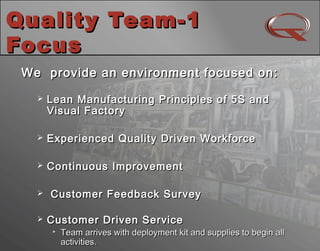 Quality Team-1Quality Team-1
FocusFocus
10
We provide an environment focused on:We provide an environment focused on:
 Lean Manufacturing Principles of 5S andLean Manufacturing Principles of 5S and
Visual FactoryVisual Factory
 Experienced Quality Driven WorkforceExperienced Quality Driven Workforce
 Continuous ImprovementContinuous Improvement
 Customer Feedback SurveyCustomer Feedback Survey
 Customer Driven ServiceCustomer Driven Service

Team arrives with deployment kit and supplies to begin allTeam arrives with deployment kit and supplies to begin all
activities.activities.
 