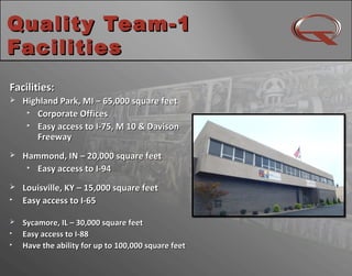 Quality Team-1Quality Team-1
FacilitiesFacilities
4
Facilities:Facilities:
 Highland Park, MI – 65,000 square feetHighland Park, MI – 65,000 square feet

Corporate OfficesCorporate Offices

Easy access to I-75, M 10 & DavisonEasy access to I-75, M 10 & Davison
FreewayFreeway
 Hammond, IN – 20,000 square feetHammond, IN – 20,000 square feet

Easy access to I-94Easy access to I-94
 Louisville, KY – 15,000 square feetLouisville, KY – 15,000 square feet

Easy access to I-65Easy access to I-65
 Sycamore, IL – 30,000 square feetSycamore, IL – 30,000 square feet

Easy access to I-88Easy access to I-88

Have the ability for up to 100,000 square feetHave the ability for up to 100,000 square feet
 