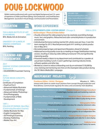 INDEPENDENT PROJECTS
Freelance Editor / Artist / Designer Wheaton, IL 1999 +
Interact with clients to create visual solutions from concept through production and
final delivery. Communicate regularly the status and consistently meet deadlines.
Laura Orrico Public Relations LLC, Darien, IL Graphic Designer & Image Consultant
• Created logos, business cards and marketing materials.
Wellspring Alliance Church, Wheaton, IL Visual Arts Team, Multimedia Editor
• Assembled and rendered short videos to play during service.
Lowell Elementary School, Wheaton, IL Videographer/Editor
• Filmed and edited student interviews for a teacher retirement video.
VHL Productions, Schaumburg, IL Motion Graphic Designer
• Animated introduction/end credit motion graphics for an independent film.
Minooka Pharmacy, Ltd. Minooka, IL Producer/Motion Graphic Designer
• Created DVD featuring product photography and video for in-store display.
Alpha Rho Chi Architecture Fraternity, Champaign, IL Publicity Artist
• Illustrated promotional material (programs, flyers, posters and T-shirts) for events.
TRAINING AND
COURSEWORK
2017
GRAPHIC SYSTEMS CORPORATION
Oakbrook, IL
• SOLIDWORKS Essentials Training
2010 +
FUTURE MEDIA CONCEPTS,
Chicago
Certificates of Completion:
• Final Cut Pro X
• Advanced Adobe Illustrator
• Fundamentals of InDesign
• Advanced Adobe Photoshop -
Print/Photography
• Fundamentals of Web
Development
1997 +
COLLEGE OF DUPAGE, Glen Ellyn
(Continuing Education Courses)
• Adobe Illustrator for Mac
• English Composition
• 3D Printing & Scanning
• Desktop Publishing
• Market Your Art
EDUCATION
THE ILLINOIS INSTITUTE OF ART
SCHAUMBURG 2003
BFA, Media Arts & Animation
UNIVERSITY OF ILLINOIS AT
URBANA-CHAMPAIGN 1997
BFA, Painting
WORK EXPERIENCE
APARTMENTS.COM / COSTAR GROUP - Chicago, IL 2006 to 2016
Ad Developer / Photo & Video Editor
• Visually enhanced the video property tours by creatively assembling footage,
music, text, and graphics. Retouched and color-corrected photos in a production
environment.
• Individual performance ranking reached 30+ photo cases per hour, 5 over the
team average for 2013. Reached personal goal of #1 ranking in photo produc-
tion in May 2013.
• Recreated property logos and apartment floorplans ahead of schedule.
• Addressed recurring quality issues by co-leading an Image Stabilization training
session, resulting in reducing video editing turnaround 15% and significantly
improving quality.
• Presented weekly e-blasts to my department and contributed as a speaker at
casual team-building ‘Lunch-n-Learn’ gatherings covering industry trends,
software updates and other tips.
• Worked as a team to reduce onboarding costs by an estimated $150,000 by
cross-training and mentoring new hires on the revamped video product during
the ‘DC Metro Media Blitz’ campaign.
www.linkedin.com/in/douglockwood
dlockwood54@yahoo.com
 630-889-1564

http://www.dlockwood54.com
1025 E. Illinois St. Wheaton, IL 60187

Skilled creative professional with a print and digital background and 10+ years
of experience in Video and Photo Editing, Print-production, and Small Business
Management. Successful in Visual Design, Communication and Presentation.
DOUG LOCKWOOD
 