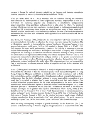 Volume 8, Issue 2, December 2015 Page 98
purpose is framed by national interests, prioritizing big business and industry, education’s
essential grounding in respect for humanity is obscured (Ikeda, 2010b).
Ikeda (in Ikeda, Saito, et al., 2000) describes how the continual striving for individual
transformation and improvement is a source of profound individual empowerment as well as a
motivation for increasing empathy and compassion, a simultaneous compassionate
empowerment that brings confidence and compels us to take action for others. The continual
spiritual effort to develop and train ourselves, a constant struggle to challenge our negativity and
expand our life to encompass those around us, strengthens our sense of inner universality.
Through personal transformative reformation one transforms the sense of a life of powerlessness
and despair into one filled with satisfaction and happiness which then motivates work for the
happiness of others.
Like Ikeda, Nel Noddings (2005, 2012) notes the vital importance of Peace education in the
promotion of global citizenship; an education she stresses must also include the visual arts. The
vivid depiction especially in photographs that captures “this havoc, this carnage” caused by war
as none but monsters could ignore (2012, p. 149, as cited in Sontag, 2003, p. 8; Woolf, 1938)
fully engages the senses and is an intensified experience, the kind that is necessary to move us
beyond modern apathy and indifference. Noddings accords the lack of empathy with a failure of
imagination, our inability to retain both a concrete and existential meaning of reality. Education
too often emphasizes organization of knowledge into defined disciplines where we tend to over
analyze and produce facts rather than listen and pay attention to the greater universal aims of
happiness that produce wisdom. Noddings contends that education that combines both reason
and emotion contains both knowledge and wisdom. This wisdom comes from our human ability
(not to mention many non-human animals’ ability) to empathize and put feelings together with
self-interest.
Ikeda’s (1996a) global citizenship is embodied in many of the principles of Soka education. As
founder of Soka Education of the Soka education system, which includes kindergartens in Hong
Kong, Singapore, Malaysia and Brazil, a complete school system in Japan as well as Soka
University in Japan and the United States (See Soka Education), Ikeda notes global citizenship is
nothing more than the ability of ordinary citizens to possess inner nobility, regardless of how
much they’ve travelled or whether they’ve never travelled beyond their native homes. This
nobility is based on genuine concern for the peace and prosperity of the world and the Soka
model fosters an education that aspires to enable such noble character (Simpson, 2014). Soka
education provides a “momentum to win over one’s weaknesses, to thrive in the midst of
society's challenges, and to generate new victories for the human future” (Ikeda, 1996a, p. 57).
Soka University was founded in 1971 in Tokyo “with the advancement of humanistic education,
culture and peace” as its founding mission (Ikeda, 2010a, p. 257). One of its branches, Soka
University of America founded in 2001, has the mission “to foster a steady stream of global
citizens committed to living a contributive life” with school mottos: “Be world citizens in
solidarity for peace” and “Be the pioneers of a global civilization” (See Soka University).
There are many contemporary examples of global citizenship. Takako Yoshizawa (2011), an
alumnus of Soka University of America proposes refugee education is an excellent model. She
 
