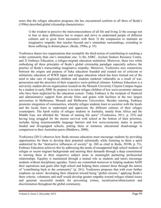 Volume 8, Issue 2, December 2015 Page 99
notes that the refugee education programs she has encountered conform to all three of Ikeda’s
(1996a) described global citizenship characteristics:
1) the wisdom to perceive the interconnectedness of all life and living 2) the courage not
to fear or deny differences but to respect and strive to understand people of different
cultures and to grow from encounters with them 3) the compassion to maintain an
imaginative empathy that reaches beyond one’s immediate surroundings, extending to
those suffering in distant places. (Ikeda, 1996a, p. 55)
Yoshizawa shares two organizations that exemplify the third notion of contributing to reaching a
wider community than one’s immediate one: 1) the ASRC, Asylum Seekers Resource Centre,
and 2) Embrace Education, a refugee-migrant education institution. Moreover, these two while
embodying all three principles of Ikeda’s global citizenship paradigm especially achieve the
practice of Ikeda’s transcending imaginative empathy. Moreover, Yoshizawa sees connections
between the origins and purpose of Soka education founded and created out of criticism to
militaristic education of WWII Japan and refugee education which has been formed out of the
need to take care of neglected children and students rendered vulnerable as a result of war,
persecution and the atrocities of their respective socio-political climates. Embrace Education is a
university student-driven organization located on the Monash University Clayton Campus begun
by a student in early 2000. Its purpose is to tutor refugee children of low socio-economic statuses
who have been neglected by the education system. Today Embrace is the recipient of financial
and administrative support from private firms and grants with facilities at the two largest
universities in Melbourne, Monash and Melbourne Universities. Besides tutoring, Embrace
promotes integration of communities, whereby refugee students learn to socialize with the locals
and the locals learn to understand and appreciate the different cultures of their refugee
counterparts. The harsh reality of refugee students in Australia, mainly from Africa and the
Middle East, not afforded the “dream of starting life anew” (Yoshizawa, 2011, p. 255) and
having long struggled for the merest survival with school at the bottom of their priorities,
includes facing insurmountable language barriers and low socio-economic status in poorly
funded and ill‐equipped schools, putting them at immense educational disadvantage in
comparison to their Australian peers (Matthews, 2008).
Yoshizawa (2011) observes how Ikeda stresses education must encourage students by providing
opportunities for them to develop their potential unlimitedly while fostering in them a spirit
undeterred by the “destructive influences of society” (p. 260 as cited in Ikeda, 2010b, p. 51).
Embrace Education achieves this by addressing the needs of unsupported high school students of
refugee or recent migrant backgrounds and meeting their demands through a deep commitment
to tutoring them in their respective subject areas in meaningful partnering professional
relationships. Equality is maintained through a mutual role as students and tutors encourage
students without disciplinary agendas. Tutors are committed moreover to helping students fulfill
their aspirations and goals after high school and helping them connect these through the notion
of “contributing back to the community” (p. 261). Yoshizawa proposes that with even further
emphasis on tutors’ developing their character toward being “global citizens,” applying Ikeda’s
three criteria, volunteers and staff would develop greater empathy toward refugee related issues
and generate successful models for preventing crimes, racialization/ethnicization and
discrimination throughout the global community.
 