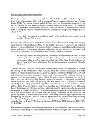Volume 8, Issue 2, December 2015 Page 100
Encouraging Humanitarian Competition
Creating a symbiotic social environment (Ikeda, in Ikeda & Unger, 2006) calls for a departure
from modes of competition which seek to secure one’s own prosperity at the expense of others
(Ikeda, 2014). The essential dynamic and the defining aspect of “humanitarian competition,” an
idea set forth by the Soka Gakkai founding president, Tsunesaburo Makiguchi (1871-1944) in
1903, is to ensure that competition be conducted “firmly on the basis of humane values” setting
forth “a synergistic reaction between humanitarian concerns and competitive energies” (Ikeda,
2009a, p. 20).
A truer, fuller sense of self is found in the totality of the psyche that is inextricably linked
to “other.” (Ikeda, 2001b, p. 55)
Goulah (2010) explains social interactions based on Ikeda’s humanitarian competition dialogic
concretization by human beings. Based on the Buddhist principle of esho funi, the Buddhist
concept of oneness of self and environment, whether between one human being and another, one
culture and another or one aspect of nature and another, the two are always “inseparably and
cooperatively interconnected” and dialogue is the first step in this understanding:
Such dialogic interaction among humans, cultures and the environment prohibits us from
abstracting the Other, whether it be other human beings, other cultures, or the natural
environment. When we seek to value the subjectivities of the Other through dialogue, we
thereby “concretize” them, which is the first step in humanitarian competition. (Goulah,
2010, p. 8)
Through esho funi, a win-win humanitarian competition and mutual self-betterment is fostered
by working for the betterment of others (Goulah, 2010). This simultaneous process that Ikeda
refers to as “creative coexistence” (Ikeda, 2002, xxxiii) is the antithesis of the economic, political
and militaristic competition consonant with the spirit of abstraction. The notion of war, and its
extreme, terrorism, originates in a culture of fear that makes abstractions easier. Fear has been
historically bred and developed by dominator social systems set up to make profit by rendering
others subordinate and subservient (drawing on Eisler, 1987). Fear is proliferated in modern
society by media-setting agendas that aggrandize victimization so as to seek enemies to blame
and condemn. Oversimplifications like “good guys/bad guys” are misconceptions of human
beings that impede self-reflection and inner reformation not to mention empathy, the essential
prerequisite to peaceful coexistence. The imaginative empathy required to transform the vicious
cycle from seeing oneself the victim or enemy of “others” responsible for one’s experience to
perceiving oneself as part of a problem has been identified by numerous psychologists as crucial
in improving not only one’s physical health but psychological and spiritual well-being, including
the ability to challenge depression, anxiety and fear, symptoms of individuals who behave most
violently (See e.g. Ryan, 1971; Berger & Neuhaus, 1977; Katz, 1984; Rappaport, 1981,1987;
Swift, 1984).
Humanitarian competition works through awareness of such empathetic connections to others.
Relentlessly confronting and transforming immediate realities, “thoughts and associations” are
 