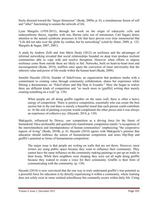 Volume 8, Issue 2, December 2015 Page 101
freely directed toward the “larger dimension” (Ikeda, 2009a, p. 8); a simultaneous fusion of self
and “other” functioning to sustain the network of life.
Lynn Margulis (1938-2011), through her work on the origin of eukaryotic cells and
endosymbiotic theory, together with son, Dorian (also son of astronomer, Carl Sagan) draws
attention to the natural symbiotic processes in life that have proven over time immemorial that
“Life did not take over the globe by combat, but by networking” (cited by Slater, 2009, p. 125;
Margulis & Sagan, 2007, 2001).
A study by Andrew Zolli and Ann Marie Healy (2012) on resilience and the advantages of
informal networking revealed that social relationships founded on deep trust produce resilient
communities able to cope with and resolve disruption. However when efforts to impose
resilience come from outside these are likely to fail. Networks, built on heart-to-heart trust and
encouragement (Ikeda, 2014), reaffirm once again the conviction of inner universality that the
inherent value and power of life reside within the human heart (Ikeda, 2008).
Jennifer Hayashi (2014), founder of SokaVision, an organization that produces media with a
commitment to creating value through community collaboration, shares her experience while
filming a documentary on “Edu-Culture and Hip Hop in Ecuador.” Here she began to realize
there are different kinds of competition and “so much more to [graffiti] writing then merely
creating something on a wall” (p. 138):
When people are all doing graffiti together on the same wall, there is often a heavy
energy of competition. There is positive competition, essentially who can create the best
section but in the end there is merely a beautiful mural that each person could contribute
to. At the end of painting everyone would compliment the other pieces and it was always
an experience of collective joy. (Hayashi, 2014, p. 138)
Makiguchi, influenced by Dewey, saw competition as a driving force for the future of
humankind. Once profoundly and qualitatively transformed, competition entails “a recognition of
the interrelatedness and interdependence of human communities” emphasizing “the cooperative
aspects of living” (Ikeda, 2010b, p. 6). Hayashi (2014) agrees with Makiguchi’s premise that
education should embrace the notion of humanitarian competition and notes Hip-Hop and
graffiti’s potential as forms of humanitarian competition:
The major issue is that people are writing on walls that are not theirs. However, most
writers are using public space because they want to influence their community. They
cannot have the same influence on the community making paintings to put up on walls in
their house. While their neighbors were sleeping they were out all night doing graffiti
because they wanted to create a voice for their community. Graffiti is their form of
communicating with the community. (p. 138)
Hayashi (2014) is now convinced that the one way to truly understand graffiti’s true potential as
a powerful force for education is by directly experiencing it within a community, where learning
does not solely exist in some isolated schoolhouse but constantly occurs within daily life. Citing
 