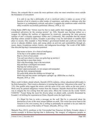 Volume 8, Issue 2, December 2015 Page 102
Dewey, she contends that to create the most optimum value one must sometimes move outside
the boundaries of convention:
It is safe to say that a philosophy of art is sterilized unless it makes us aware of the
function of art in relation to other modes of experience, and unless it indicates why this
function is so inadequately realized, and unless it suggests the conditions under which the
office would be successfully performed. (Dewey, 1934, p. 12)
Citing Ikeda (2007) that “Artists must be free to make public their thoughts, even if they are
considered subversive by the existing powers” (p. 230), Hayashi sees hip-hop culture as a
weapon for fighting the realities of oppression by creatively expressing the most pressing
realities of one’s everyday experience within one’s community. She concludes that the unique
Hip-Hop culture created in Quito, Ecuador is providing a way for individuals to redefine their
place in society. One example is Nina Shinku’s government-funded and youth-run center that
serves to educate children, teens, and young adults on activism and sustainability through art,
music, dance, Ecuadorian culture, history, and indigenous knowledge. The words of MC KRS-
One describe hip-hop’s humanitarian potential:
Hip means to know, it's a form of intelligence
To be hip is to be update and relevant
Hop is a form of movement
You can't just observe a hop, you gotta hop up and do it
Hip and hop is more than music
Hip is the knowledge, hop is the movement
Hip and Hop is intelligent movement
Hip hop, her infinite power
Helpin' oppressed people, we are unique and unequaled
Hip hop, holy integrated people
We gotta think about the children we bringin' up
When hip and hop means intelligence springin' up. (KRS-One as cited in
Hayashi, 2014, p. 136)
Many youth in Quito attend schools, Hayashi (2014) explains, whose educational philosophy is
far from humanistic. Their creative alternative is turning hip-hop into “education in the street” (p.
135). One graffiti artist tagged the streets with the name of his crew while on the next street a
block away he painted indigenous women from the Amazon. Hayashi observed how difficult it
was to imagine the two coming from the same artist. Above the women are the words “SAVE
YASUNI,” Yasuni being the most bio diverse place on planet earth, currently threatened by
Ecuador’s oil drilling for exportation to China. Hayashi notes the legal ironies:
It’s illegal for him to write a message on the wall. But he is concerned about the
destruction of one of the most unique habitats on earth. This writer has never been to the
Amazon in his own country, but is willing to potentially be arrested so he can make his
community aware of the reality of Yasuni. (Hayashi, 2014, p. 136)
Manuela Picq (2012), professor at the Universidad San Francisco de Quito, Ecuador shares a
similar example in Kichwa hip-hop that is dethroning “the imagery of indigenous peoples as
 