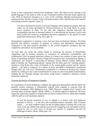 Volume 8, Issue 2, December 2015 Page 103
living in rural communities isolated from modernity” (title). She observes how hip-hop is the
global language of the youth as wells as one of alternative politics from the streets against the
state. With its historical emergence as a voice of the excluded, although mainstreamed and
commercialized, hip hop’s essence claims self-empowerment while “denouncing racial injustice
and seeking economic equality” (para. 2):
You know hip-hop has become a universal language when indigenous peoples from the
Andes use art forms developed by African-Americans in the south Bronx to contest
power structures in Paris. It's not only that indigenous hip-hop represents the
cosmopolitan, pop face of ancestral cultures. It is that hip-hop has become a tool to sing
other worlds into existence, contributing alternative imaginaries in the pursuit for more
[and] better democracies. (Picq, 2012, para. 4)
Humanitarian competition is inspiring a new inter and intra-civilizational dialogue. Providing
peaceful and effective resistance to patterns of violence and domination, humanitarian
competition is the most practical alternative to the current misplaced conception that free
competition and markets resolve problems.
Yet how does one create the caring climate to encourage the practice of humanitarian
competition and its humane processes so restorative of community accountability and
collaboration? How do people transform cultures of violence into cultures of peace given the
nature of conflicting identities? Terrence Paupp (2012) proposes that examining how identity is
“predicated” and “framed” is noteworthy of attention. Among Manuel Castells (2004) three
paths of identity, the “legitimizing identity” (going with the status quo), the “resisting identity”
(similar to what Ikeda calls a lack of humanity in the current global system) and the “project
identity” – the latter is conducive to a culture of peace and Ikeda’s humanitarian competition
(Paupp, 2012, pp. xxiii-xxiv). Humanitarian competition is a decision to develop one’s project
identity by working on one’s inner transformation to create an outer more global transformation,
bridging the two through dialogue and action, using human competitive tendencies toward
humanistic endeavors.
Ensuring the Practice of Imaginative Empathy
An examination of social intelligence, empathy and aggression demonstrates that the ability for
peaceful conflict resolution is substantially reduced when empathy is removed from the
correlation (Fernandez, 2002; Björkqvist et al., 2000). Moreover, empathy when “rooted in the
universal spirit of human dignity” (Ikeda, 2005b, p. 8) inhibits aggressive behaviors like those
negatively expressed competitive energies that can lead to violence and war. Ikeda links empathy
with this spirit or evolving human capacity.
To end the human institution of war, to relegate it to history with such barbarous
practices as slavery — at one time also considered natural, inevitable, “part of human
nature” — we must establish respect for the inviolable dignity of human life as the core
value of our age. Rather than turning away from the staggering scale and depth of misery
caused by war, we must strive to develop our capacity to empathize and feel the
sufferings of others. (Ikeda, 2005a, para. 14)
 