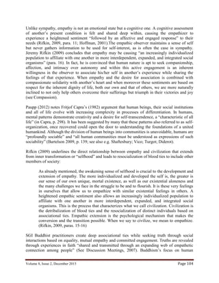Volume 8, Issue 2, December 2015 Page 104
Unlike sympathy, empathy is not an emotional state but a cognitive one. A cognitive assessment
of another’s present condition is felt and shared deep within, causing the empathizer to
experience a heightened sentiment “followed by an affective and engaged response” to their
needs (Rifkin, 2009, para. 11; Hoffman, 2001).The empathic observer maintains a sense of self
but never gathers information to be used for self-interest, as is often the case in sympathy.
Jeremy Rifkin (2009) concludes that empathy may be causing “an increasingly individualized
population to affiliate with one another in more interdependent, expanded, and integrated social
organisms” (para. 16). In fact, he is convinced that human nature is apt to seek companionship,
affection, and intimacy over autonomy and within this active engagement is an inherent
willingness in the observer to associate his/her self in another’s experience while sharing the
feelings of that experience. When empathy and the desire for association is combined with
compassionate solidarity with another’s heart and when moreover these sentiments are based on
respect for the inherent dignity of life, both our own and that of others, we are more naturally
inclined to not only help others overcome their sufferings but triumph in their victories and joy
(see Compassion).
Paupp (2012) notes Fritjof Capra’s (1982) argument that human beings, their social institutions
and all of life evolve with increasing complexity in processes of differentiation. In humans,
mental patterns demonstrate creativity and a desire for self-transcendence, a “characteristic of all
life” (in Capra, p. 298). It has been suggested by many that these patterns also referred to as self-
organization, once recovered could open the door to understanding the foundations of a united
humankind. Although the division of human beings into communities is unavoidable, humans are
“profoundly sociable” and “all human communities must be understood as expressions of such
sociability” (Bartelson 2009, p. 139; see also e.g. Shaftesbury; Vico; Turgot; Diderot).
Rifkin (2009) underlines the direct relationship between empathy and civilization that extends
from inner transformation or “selfhood” and leads to resocialization of blood ties to include other
members of society:
As already mentioned, the awakening sense of selfhood is crucial to the development and
extension of empathy. The more individualized and developed the self is, the greater is
our sense of our own unique, mortal existence, as well as our existential aloneness and
the many challenges we face in the struggle to be and to flourish. It is these very feelings
in ourselves that allow us to empathize with similar existential feelings in others. A
heightened empathic sentiment also allows an increasingly individualized population to
affiliate with one another in more interdependent, expanded, and integrated social
organisms. This is the process that characterizes what we call civilization. Civilization is
the detribalization of blood ties and the resocialization of distinct individuals based on
associational ties. Empathic extension is the psychological mechanism that makes the
conversion and the transition possible. When we say to civilize, we mean to empathize.
(Rifkin, 2009, paras. 15-16)
SGI Buddhist practitioners create deep associational ties while seeking truth through social
interactions based on equality, mutual empathy and committed engagement. Truths are revealed
through experiences in faith “shared and transmitted through an expanding web of empathetic
connection among people” (See Discussion Meetings, 2007). Buddhism’s focus on human
 