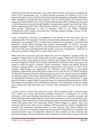 Volume 8, Issue 2, December 2015 Page 105
subjectivity means the individual gives rise to the world by actively embodying the fundamental
power of the compassionate Law or natural principle governing the workings of life in the
universe through a web of mutually interconnected and interdependent relationships (Matsuoka,
2005). Buddhism’s empathically shared practice calls for self-disciplined self-restraint toward
suppressing inherent human evil in favor of inherent human good. Key to bringing out this good
is self-introspection expressed through Buddhist compassionate empathy toward self and others
and the understanding that “Only within himself would he be at peace” and never “seeks peace
from another” (Shakyamuni as cited in Matsuoka, 2005, p. 60). Rather, Buddhists
simultaneously achieve peace overcoming their sufferings together through a process of self-
reflection and self-reformation.
Given contemporary “processes of globalization, the decline of the nation-state, and the
crumbling walls of US hegemony” the reality of such profound human processes of sociability is
beginning to set in (Paupp, 2012). Coupled with a complex set of ambiguities, many youth find
themselves seeking shared meanings and common understandings via texting, Tweeting,
Snapchat, Instagram, Twitter, FaceTime and countless forms of video games. It is an opportune
time to develop games and applications that include “a process of engagement…guided by an
ethos of nonviolence” (Paupp, 2012 as cited in Falk, 1995, p. 171).
Many artists have innovative ideas that express the need for imaginative empathy amidst the
struggle in modern times to end violence and war. One example, “Memorial Video Games” is
designed to enable young people to practice empathy and engender more community oriented
processes (Rughiniș & Matei, 2015). Using commemorative historical events, these games are
lauded to enable the player to identify “family resemblance” features and specific rhetorical
resources, claiming his/her own more truthful representation. This process is said to invite
empathic understanding and opportunities for reflection, while focusing on time-related
mechanics. Unfortunately most of the games center on war events like 9/11 or WWI/II. Rughiniș
& Matei (2015) propose alternative design resources to assist in the creation of more meaningful
remembrance games in the future. Diana Raffaella (2015) notes a more humanitarian agenda in
the International Committee of the Red Cross (ICRC) who are actively reaching out to video
game developers to support efforts to promote respect for international humanitarian law (IHL).
They signed a partnership in 2012 with Bohemia Interactive who introduced a system for turning
one’s enemies into allies and where one is forced to face consequences if one shoots civilian
players.
A recent study by Andrea Flores and Carrie James (2013) exploring youth’s narratives about
their “online lives” found individualistic thinking (focusing on consequences for oneself)
dominated, while moral thinking (considering known others) was somewhat prevalent, and
ethical thinking (acknowledging unknown others and communities) was the least prevalent of all.
Surprisingly, ethical thinking was found among participants who interact principally with offline
friends and among those with online-only friends, fellow bloggers or gamers. They even
observed evidence of an ‘ethics of care’ (Gilligan, 1982) and moreover, a kind of “neighborhood
morality” that maintained networked publics as close relations. Also, ethical thinking was
present in the form of community thinking but not necessarily informed by or interested in the
extended possible range of stakeholders affected by their activities. In fact, relatively few
participants thought consistently about the ethical implications of their online actions, and lacked
 