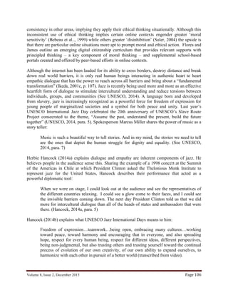 Volume 8, Issue 2, December 2015 Page 106
consistency in other areas, implying they apply their ethical thinking situationally. Although this
inconsistent use of ethical thinking implies certain online contexts engender greater ‘moral
sensitivity’ (Bebeau et al.., 1999) while others greater ‘disinhibition’ (Suler, 2004) the upside is
that there are particular online situations more apt to prompt moral and ethical action. Flores and
James outline an emerging digital citizenship curriculum that provides relevant supports with
principled thinking – a key component of moral thinking – and supplemental school-based
portals created and offered by peer-based efforts in online contexts.
Although the internet has been lauded for its ability to cross borders, destroy distance and break
down real world barriers, it is only real human beings interacting in authentic heart to heart
empathic dialogue that has the power to reach across all barriers and bring about a “fundamental
transformation” (Ikeda, 2001c, p. 107). Jazz is recently being used more and more as an effective
heartfelt form of dialogue to stimulate intercultural understanding and reduce tensions between
individuals, groups, and communities (See UNESCO, 2014). A language born and developed
from slavery, jazz is increasingly recognized as a powerful force for freedom of expression for
young people of marginalized societies and a symbol for both peace and unity. Last year’s
UNESCO International Jazz Day celebrated the 20th anniversary of UNESCO’s Slave Route
Project consecrated to the theme, “Assume the past, understand the present, build the future
together” (UNESCO, 2014, para. 5). Spokesperson Marcus Miller shares the power of music as a
story teller:
Music is such a beautiful way to tell stories. And in my mind, the stories we need to tell
are the ones that depict the human struggle for dignity and equality. (See UNESCO,
2014, para. 7)
Herbie Hancock (2014a) explains dialogue and empathy are inherent components of jazz. He
believes people in the audience sense this. Sharing the example of a 1998 concert at the Summit
of the Americas in Chile at which President Clinton asked the Thelonious Monk Institute to
represent jazz for the United States, Hancock describes their performance that acted as a
powerful diplomatic tool:
When we were on stage, I could look out at the audience and see the representatives of
the different countries relaxing. I could see a glow come to their faces, and I could see
the invisible barriers coming down. The next day President Clinton told us that we did
more for intercultural dialogue than all of the heads of states and ambassadors that were
there. (Hancock, 2014a, para. 5)
Hancock (2014b) explains what UNESCO Jazz International Days means to him:
Freedom of expression…teamwork…being open, embracing many cultures…working
toward peace, toward harmony and encouraging that in everyone, and also spreading
hope, respect for every human being, respect for different ideas, different perspectives,
being non-judgmental, but also trusting others and trusting yourself toward the continual
process of evolution of our own creativity, of our own ability to expand ourselves, to
harmonize with each other in pursuit of a better world (transcribed from video).
 
