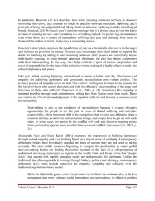 Volume 8, Issue 2, December 2015 Page 107
In particular, Hancock (2014c) describes how when pursuing unknown territory to discover
something innovative, jazz depends so much on empathy between musicians. Applying jazz’s
principle of being non-judgmental and taking whatever someone is playing to make something of
beauty, Hancock (2014b) recalls jazz’s inherent message that it’s always okay to lose the battle
in favor of winning the war. Jazz’s tradition is a refreshing outlook for perceiving circumstances
even when those are a source of tremendous suffering and pain and drawing from them to
transcend the notion of defeat, really only a momentary notion.
Hancock’s description expresses the possibilities of jazz as a formidable alternative to the anger
and violence so prevalent in society. Because jazz encourages individual artists to support the
desire for harmony by adding to and enhancing whatever other players are collectively and/or
individually creating, its open-minded approach eliminates the ego that drives competitive
individual status-seeking. In this way, Jazz helps cultivate a spirit of mutual cooperation and
sense of responsibility for the sake of the collective whole, making it a highly effective model for
cultural diplomacy and peace.
Like jazz artists seeking harmony, international relations scholars note the effectiveness of
empathy for achieving diplomatic and democratic reconciliation post violent conflict. The
primary practice of empathy relies on both “the victims’ willingness to listen to the reasons for
the hatred of those who caused their pain and with the offenders’ understanding of the anger and
bitterness of those who suffered” (Sørensen et al., 2003, p. 21). Sometimes this empathy is
rendered possible through truth commissions, sifting fact from fiction, truth from myth. These
can lead to an official acknowledgement of the injustice inflicted and become a common point
for partnership:
Truth-telling is also a pre condition of reconciliation because it creates objective
opportunities for people to see the past in terms of shared suffering and collective
responsibility. More important still is the recognition that victims and offenders share a
common identity, as survivors and as human beings, and simply have to get on with each
other. In some cases the parties in the conflict will seek and discover meeting points
where partnership appears more sensible than sustained conflict. (Sørensen et al., 2003, p.
21)
Aleksandar Fatić and Srđan Korać (2011) examined the importance in building diplomacy
through mutual empathy and trust building based on a shared sense of solidarity. Contemporary
diplomatic bodies have historically decided the fates of nations they are not used to taking
seriously. The more stable countries beginning to compete for membership as major global
decision-making bodies are finding themselves rejected in the face of a self-perception of
understood increasing importance as regions in the world. Fatić and Korać stress that “people
skills” that accord with rapidly changing needs are indispensable for diplomats. Unlike the
traditional discipline-approach to training through history, politics and ideology, contemporary
diplomatic skills must include capacities for empathy, sympathy and solidarity over the
traditional negotiations-based model:
While the diplomatic game, coated in pleasantries, but based on controversies, is far less
transparent than many ordinary social interactions and transactions, its effective conduct
 