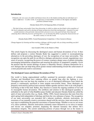 Volume 8, Issue 2, December 2015 Page 90
Introduction
Ultimately, the root cause of conflict and human misery lies in the helpless feeling that an individual can’t
make a difference – in other words, in an ignorance of and inability to believe in the dignity and infinite
potential of human beings.
-Daisaku Ikeda (2015), On Repaying Debts of Gratitude
… The kind of inner universality I have been discussing, in which we plant our feet firmly in the actualities of
the local community and seek to develop all larger perspectives from that starting point… [means] if we pay
careful attention to the particular characteristics present in even a tiny patch of land, observing and
analyzing them within the processes of living there, we can develop the ability to grasp the characteristics of
the entire country or even the world.
-Daisaku Ikeda (2009), Toward Humanitarian Competition: A New Current in History
Change happens by listening and then starting a dialogue with the people who are doing something you don't
believe is right.
- Jane Goodall (1946), In the Shadow of Man
This article begins by discussing the ideological causes and human devastation of war. It then
defines and proposes a notion Daisaku Ikeda has suggested is central in reconceptualizing
alternatives to the prevailing ideologies of war: the recognition of our inner universality. This
recognition can open the path for an effective dialogue and practices toward: engendering a new
sense of security, recognizing the power of women, creating a deeper sense of global citizenship,
encouraging humanitarian competition and ensuring the practice of imaginative empathy. Given
the premise that the current ideology of peace is inherently flawed, I propose dimensions for a
new dialogue that can help bring about greater mutual understanding toward the achievement of
a more peaceful and creative coexistence.
The Ideological Causes and Human Devastation of War
Our world is facing unprecedented conflicts sustained by persistent cultures of violence.
Violence and bloodshed have enduring effects on people long after the fighting is over.
Throughout time war has been the response to a set of ideological differences from which the
present is continuously sacrificed to some utopian non-existent future. These ideologies are
primarily motivated by political and economic hidden agendas and have little to do with people’s
well-being or that of the land. Rather, they function to sustain the ongoing condition of war and
its inescapable human devastation. The antithesis and solution to this ideological quandary is
embodied in the spirit of what Buddhist peace builder and educator Daisaku Ikeda has called the
spirit of inner universality (See e.g. Ikeda, 2009a; 1989). Social interactions that stem from this
spirit spring forth independent of ideology and form the very substance of peace. The recognition
of our inner universality can reawaken life’s inherent symbiotic, altruistic motivations. As
awareness of our mutually creative coexistence shared with the universe, inner universality is the
next step in establishing the peaceful coexistence of human beings. Whether or not we are aware
of it, these symbiotic, altruistic motivations constantly renew themselves as we strive to nurture
and elevate our empathic potential, deepening the inherent humanity that defines life’s
tremendous integrity. The current underlying premise of peace through war as the means to
 