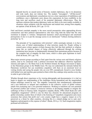 Volume 8, Issue 2, December 2015 Page 108
depends heavily on unsaid norms of honesty: modern diplomacy, due to its dynamism
and wide reach, does not tolerate lies. The modern “non-papers”, “off-the-record”
conversations and diplomatic consultations rest on a clear expectation of truthfulness and
confidence; once a diplomatic actor abuses this expectation, he loses credibility in the
long term and sacrifices much of his potential diplomatic effectiveness. Thus the
optimum solutions that modern diplomacy seeks are likely to be most readily available in
situations where solidarity with the interlocutor and mutual trust, arising from empathy,
are opulent. (Fatić & Korać, 2011, pp. 12-13)
Fatić and Korać conclude empathy is the most crucial prerequisite when approaching diverse
communities and their political representatives who have long held the belief that the only
resolution to dispute is violence. Interpersonal dynamics entail psychological and emotional
prerequisites if one is to put the message across to an interlocutor “without eliciting defensive
posturing” (p. 7):
The principle of “no negotiations with terrorists”, while seemingly rational, is in fact a
classic case of failed understanding of what terrorism stands for. People willing to
commit grave crimes against civilians because they feel that their political or religious
cause has no realistic chance of being effectively addressed through the existing
institutions have become so fundamentally alienated from mainstream politics because of
the complete lack of empathy for their cause, which is often quite legitimate in itself.
(Fatić & Korać, 2011, pp. 7-8)
Most major terrorist groups according to Fatić apart from the various sects and Islamic religious
zealots, tend to be connected with a political movement that addresses otherwise legitimate
interests and rights (i.e. the Shinn Fein in the Northern Ireland, the Basque movement in Spain,
or the Palestinian groups in the Middle East). We may not understand the rationale behind the
Palestinian worldview but can nonetheless empathize with them on an emotional level on
visiting Jericho and seeing the people who are over 80% unemployed, forced to cross borders
with barbed wire and machine guns pointed at them while they undergo strip searches every day
in order to get to their jobs.
Whether through direct experience or by viewing photographs and documentaries it is vital we
begin to deepen our understanding of the challenges facing humankind and the magnitudinal
human sufferings caused by war. The empathic connection that simultaneously understands
one’s own behaviors as integral and contributive to the collective cycles of global violence
entails first examining one’s own personal tendencies. Working to transform our own potential
for personal conflict and violence is moreover intrinsic in developing empathy to imagine the
sufferings of those in faraway lands. Imaginative empathy (Ikeda, 1996) which Ikeda also calls
“empathetic imagination” (2014) is one his three key elements for educational programs on
global citizenship, number three of which is the fostering of “empathetic imagination and a keen
awareness that actions that profit one’s own country might have a negative impact on or be
perceived as a threat by other countries, elevating this to a shared pledge not to seek one's
happiness and prosperity at the expense of others” (Ikeda, 2014, p. 12). Such imagination implies
profound self-reflection.
 