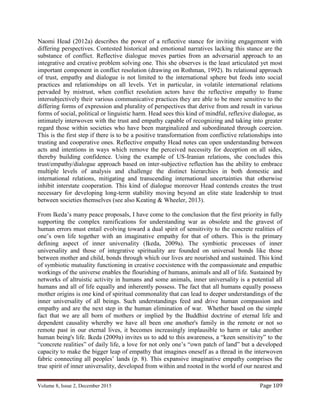Volume 8, Issue 2, December 2015 Page 109
Naomi Head (2012a) describes the power of a reflective stance for inviting engagement with
differing perspectives. Contested historical and emotional narratives lacking this stance are the
substance of conflict. Reflective dialogue moves parties from an adversarial approach to an
integrative and creative problem solving one. This she observes is the least articulated yet most
important component in conflict resolution (drawing on Rothman, 1992). Its relational approach
of trust, empathy and dialogue is not limited to the international sphere but feeds into social
practices and relationships on all levels. Yet in particular, in volatile international relations
pervaded by mistrust, when conflict resolution actors have the reflective empathy to frame
intersubjectively their various communicative practices they are able to be more sensitive to the
differing forms of expression and plurality of perspectives that derive from and result in various
forms of social, political or linguistic harm. Head sees this kind of mindful, reflexive dialogue, as
intimately interwoven with the trust and empathy capable of recognizing and taking into greater
regard those within societies who have been marginalized and subordinated through coercion.
This is the first step if there is to be a positive transformation from conflictive relationships into
trusting and cooperative ones. Reflective empathy Head notes can open understanding between
acts and intentions in ways which remove the perceived necessity for deception on all sides,
thereby building confidence. Using the example of US-Iranian relations, she concludes this
trust/empathy/dialogue approach based on inter-subjective reflection has the ability to embrace
multiple levels of analysis and challenge the distinct hierarchies in both domestic and
international relations, mitigating and transcending international uncertainties that otherwise
inhibit interstate cooperation. This kind of dialogue moreover Head contends creates the trust
necessary for developing long-term stability moving beyond an elite state leadership to trust
between societies themselves (see also Keating & Wheeler, 2013).
From Ikeda’s many peace proposals, I have come to the conclusion that the first priority in fully
supporting the complex ramifications for understanding war as obsolete and the gravest of
human errors must entail evolving toward a dual spirit of sensitivity to the concrete realities of
one’s own life together with an imaginative empathy for that of others. This is the primary
defining aspect of inner universality (Ikeda, 2009a). The symbiotic processes of inner
universality and those of integrative spirituality are founded on universal bonds like those
between mother and child, bonds through which our lives are nourished and sustained. This kind
of symbiotic mutuality functioning in creative coexistence with the compassionate and empathic
workings of the universe enables the flourishing of humans, animals and all of life. Sustained by
networks of altruistic activity in humans and some animals, inner universality is a potential all
humans and all of life equally and inherently possess. The fact that all humans equally possess
mother origins is one kind of spiritual commonality that can lead to deeper understandings of the
inner universality of all beings. Such understandings feed and drive human compassion and
empathy and are the next step in the human elimination of war. Whether based on the simple
fact that we are all born of mothers or implied by the Buddhist doctrine of eternal life and
dependent causality whereby we have all been one another's family in the remote or not so
remote past in our eternal lives, it becomes increasingly implausible to harm or take another
human being's life. Ikeda (2009a) invites us to add to this awareness, a “keen sensitivity” to the
“concrete realities” of daily life, a love for not only one’s “own patch of land” but a developed
capacity to make the bigger leap of empathy that imagines oneself as a thread in the interwoven
fabric connecting all peoples’ lands (p. 8). This expansive imaginative empathy comprises the
true spirit of inner universality, developed from within and rooted in the world of our nearest and
 