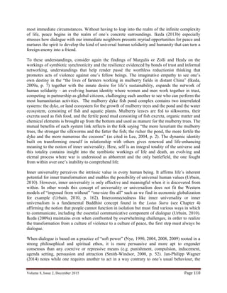 Volume 8, Issue 2, December 2015 Page 110
most immediate circumstances. Without having to leap into the realm of the infinite complexity
of life, peace begins in the realm of one’s concrete surroundings. Ikeda (2013b) especially
stresses how dialogue with our immediate neighbors presents myriad opportunities for peace and
nurtures the spirit to develop the kind of universal human solidarity and humanity that can turn a
foreign enemy into a friend.
To these understandings, consider again the findings of Margulis or Zolli and Healy on the
workings of symbiotic synchronicity and the resilience evidenced by bonds of trust and informal
networking, understandings that help render passé the worthless reductionist thinking that
promotes acts of violence against one’s fellow beings. The imaginative empathy to see one’s
own destiny in the “the lives of farmers working in mulberry fields in distant China” (Ikeda,
2009a, p. 7) together with the innate desire for life’s sustainability, expands the network of
human solidarity – an evolving human identity where women and men work together in trust,
competing in partnership as global citizens, challenging each another to see who can perform the
most humanitarian activities. The mulberry dyke fish pond complex contains two interrelated
systems: the dyke, or land ecosystem for the growth of mulberry trees and the pond and the water
ecosystem, consisting of fish and aquatic plants. Mulberry leaves are fed to silkworms, their
excreta used as fish food, and the fertile pond mud consisting of fish excreta, organic matter and
chemical elements is brought up from the bottom and used as manure for the mulberry trees. The
mutual benefits of each system link reflects in the folk saying “the more luxuriant the mulberry
trees, the stronger the silkworms and the fatter the fish; the richer the pond, the more fertile the
dyke and the more numerous the cocoons” (as cited in Lee, 2004, p. 2). The dynamic identity
built on transforming oneself in relationship with others gives renewed and life-enhancing
meaning to the notion of inner universality. Here, self is an integral totality of the universe and
this totality contains insight into the symbiotic workings of life and death, an evolving and
eternal process where war is understood as abhorrent and the only battlefield, the one fought
from within over one’s inability to comprehend life.
Inner universality perceives the intrinsic value in every human being. It affirms life’s inherent
potential for inner transformation and enables the possibility of universal human values (Urbain,
2010). However, inner universality is only effective and meaningful when it is discovered from
within. In other words this concept of universality or universalism does not fit the Western
models of “imposed from without” “one-size fits all” such as we find in economic globalization
for example (Urbain, 2010, p. 162). Interconnectedness like inner universality or inner
universalism is a fundamental Buddhist concept found in the Lotus Sutra (see Chapter 4)
affirming the notion that people cannot function in isolation but must find various ways in which
to communicate, including the essential communicative component of dialogue (Urbain, 2010).
Ikeda (2009a) maintains even when confronted by overwhelming challenges, in order to realize
the transformation from a culture of violence to a culture of peace, the first step must always be
dialogue.
When dialogue is based on a practice of “soft power” (Nye, 1990, 2004, 2008, 2009) rooted in a
strong philosophical and spiritual ethos, it is more persuasive and more apt to engender
consensus than any coercive or repressive means (e.g. punishment, compulsion, inducement,
agenda setting, persuasion and attraction (Smith-Windsor, 2000, p. 52). Jan-Philipp Wagner
(2014) notes while one requires another to act in a way contrary to one’s usual behaviour, the
 