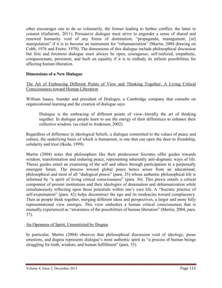 Volume 8, Issue 2, December 2015 Page 111
other encourages one to do so voluntarily, the former leading to further conflict, the latter to
consent (Gallarotti, 2011). Persuasive dialogue must strive to engender a sense of shared and
renewed humanity void of any forms of domination, “propaganda, management, [or]
manipulation” if it is to become an instrument for “rehumanization” (Martin, 2004 drawing on
Cobb, 1976 and Freire, 1970). The dimensions of this dialogue include philosophical discussion
but first and foremost dialogue must always be open, courageous, self-realized, empathetic,
compassionate, persistent, and built on equality if it is to embody its infinite possibilities for
affecting human liberation.
Dimensions of a New Dialogue
The Art of Embracing Different Points of View and Thinking Together: A Living Critical
Consciousness toward Human Liberation
William Isaacs, founder and president of Dialogos, a Cambridge company that consults on
organizational learning and the creation of dialogue says:
Dialogue is the embracing of different points of view--literally the art of thinking
together. In dialogue people learn to use the energy of their differences to enhance their
collective wisdom. (as cited in Anderson, 2002)
Regardless of difference in ideological beliefs, a dialogue committed to the values of peace and
culture, the underlying basis of which is humanism, is one that can open the door to friendship,
solidarity and trust (Ikeda, 1999).
Martin (2004) notes that philosophers like their predecessor Socrates offer guides towards
wisdom, transformation and enduring peace, representing inherently anti-dogmatic ways of life.
Theses guides entail an examining of the self and others through participation in a perpetually
emergent future. The process toward global peace hence arises from an educational,
philosophical and most of all “dialogical praxis” (para. 35) whose authentic philosophical life is
informed by “a spirit of living critical consciousness” (para. 36). This praxis entails a critical
component of present institutions and their ideologies of domination and dehumanization while
simultaneously reflecting upon those potentials within one’s own life. A “Socratic practice of
self-examination” (para. 42) helps deconstruct the ego and its tendencies toward complacency.
Then as people think together, merging different ideas and perspectives, a larger and more fully
representational view emerges. This view embodies a human critical consciousness that is
mutually experienced as “awareness of the possibilities of human liberation” (Martin, 2004, para.
37).
An Openness of Spirit, Unrestricted by Dogma
In particular, Martin (2004) observes that philosophical discussion void of ideology, pious
emotions, and dogma represents dialogue’s most authentic spirit as “a process of human beings
struggling for truth, wisdom, and human fulfillment” (para. 35).
 