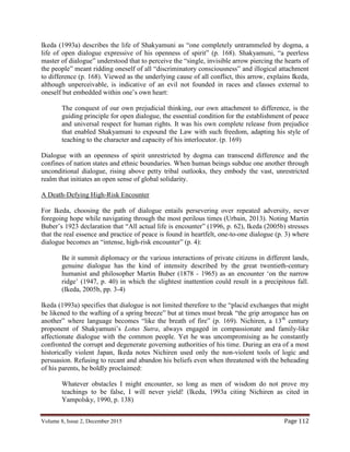 Volume 8, Issue 2, December 2015 Page 112
Ikeda (1993a) describes the life of Shakyamuni as “one completely untrammeled by dogma, a
life of open dialogue expressive of his openness of spirit” (p. 168). Shakyamuni, “a peerless
master of dialogue” understood that to perceive the “single, invisible arrow piercing the hearts of
the people” meant ridding oneself of all “discriminatory consciousness” and illogical attachment
to difference (p. 168). Viewed as the underlying cause of all conflict, this arrow, explains Ikeda,
although unperceivable, is indicative of an evil not founded in races and classes external to
oneself but embedded within one’s own heart:
The conquest of our own prejudicial thinking, our own attachment to difference, is the
guiding principle for open dialogue, the essential condition for the establishment of peace
and universal respect for human rights. It was his own complete release from prejudice
that enabled Shakyamuni to expound the Law with such freedom, adapting his style of
teaching to the character and capacity of his interlocutor. (p. 169)
Dialogue with an openness of spirit unrestricted by dogma can transcend difference and the
confines of nation states and ethnic boundaries. When human beings subdue one another through
unconditional dialogue, rising above petty tribal outlooks, they embody the vast, unrestricted
realm that initiates an open sense of global solidarity.
A Death-Defying High-Risk Encounter
For Ikeda, choosing the path of dialogue entails persevering over repeated adversity, never
foregoing hope while navigating through the most perilous times (Urbain, 2013). Noting Martin
Buber’s 1923 declaration that “All actual life is encounter” (1996, p. 62), Ikeda (2005b) stresses
that the real essence and practice of peace is found in heartfelt, one-to-one dialogue (p. 3) where
dialogue becomes an “intense, high-risk encounter” (p. 4):
Be it summit diplomacy or the various interactions of private citizens in different lands,
genuine dialogue has the kind of intensity described by the great twentieth-century
humanist and philosopher Martin Buber (1878 - 1965) as an encounter ‘on the narrow
ridge’ (1947, p. 40) in which the slightest inattention could result in a precipitous fall.
(Ikeda, 2005b, pp. 3-4)
Ikeda (1993a) specifies that dialogue is not limited therefore to the “placid exchanges that might
be likened to the wafting of a spring breeze” but at times must break “the grip arrogance has on
another” where language becomes “like the breath of fire” (p. 169). Nichiren, a 13th
century
proponent of Shakyamuni’s Lotus Sutra, always engaged in compassionate and family-like
affectionate dialogue with the common people. Yet he was uncompromising as he constantly
confronted the corrupt and degenerate governing authorities of his time. During an era of a most
historically violent Japan, Ikeda notes Nichiren used only the non-violent tools of logic and
persuasion. Refusing to recant and abandon his beliefs even when threatened with the beheading
of his parents, he boldly proclaimed:
Whatever obstacles I might encounter, so long as men of wisdom do not prove my
teachings to be false, I will never yield! (Ikeda, 1993a citing Nichiren as cited in
Yampolsky, 1990, p. 138)
 