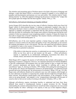 Volume 8, Issue 2, December 2015 Page 113
The relentless and unremitting spirit of Nichiren attests to his faith in the power of language and
dialogue, a spirit that Ikeda (1993b) is convinced is required if empathy is to be yielded over
prejudice and discrimination and harmony over war and conflict. This relentless kind of “death-
defying intensity” (p. 204) when applied in dialogue has the power to transform the “wedges that
drive people apart into bridges that link them together” (Ikeda, 1993a, p. 170).
Self-reflective, Self-realized, Embodying an Empathic Selfhood
Jessica Grogan (2013) describes the two key steps of reflective listening which arose from Carl
Rogers' school of client-centered therapy: 1) seeking to understand a speaker's idea, then 2)
offering the idea back to them to confirm it has been understood correctly. Reflective listening’s
approach is empathic and attempts to understand what the other person is thinking and feeling
and relay this back for confirmation. But Grogan notes reflective listening goes beyond the mere
contents of what was expressed or just recognizing another’s situation. It means the listener has
been able to imagine him or herself “inhabiting” that situation whereby confirmation inspires an
even deeper mutual understanding (para. 5).
Self-reflection, one of the most important qualities a human being can model, enables the
capacity to exercise control over the nature and quality of one’s life, particularly as one assesses
the meaning and purpose of one’s life pursuits. This duo self-control and self-reflective process
is considered by many as the essence of humanness (see e.g. Bandura, 2001). Aostre Johnson
(1998) describes its potential in education:
[T]he ability to look deep into ourselves, to understand our own motives and emotions, to
reflect on our lives, and to set and monitor our life goals. … [This] self-reflective
capacity is supported by an intellectually challenging environment that allows for
solitude, silence, and intensive but relaxed concentration. (p. 31)
Mitch Bogen (2011) suggests the practice of self-reflection that includes self-acceptance is the
beginning of expansive compassion. However, one important distinction for Nichiren Buddhists
is that this compassionate self-acceptance does not entail seeking to deny or negate the lesser
self’s excessive attachments and desires which “contribute to suffering and a sense of
unworthiness” (para. 41, drawing on Chodron, 1997). Rather while seeking the motivating power
of the greater self “desires and attachments common to all human beings” are redirected toward
personal and social well-being and “the advancement of civilization” (Ikeda, 1974, pp. 139-140).
Bogen notes self-reflection should not be confused in any way with weakness often brought on
by mere admission of mistakes or expressing how another decision might have brought about a
better outcome. Self-reflection instead begins with self-acceptance, or the willingness “to feel
what we are going through,” and empathy, or the “compassionate relationship with the parts of
ourselves that we feel are not worthy of existing on the planet” (Chodron, 1997, p. 100).
Although self-reflection requires developing humility to understand and learn from those
different from oneself it simultaneously nurtures a greater reverence for life. Through
understanding the common relationship between oneself and others compassion can even extend
beyond empathy for others’ sufferings to the capacity to take joy in their happiness (Bogen,
 