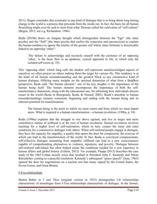 Volume 8, Issue 2, December 2015 Page 114
2011). Bogen concludes that axiomatic in any kind of dialogue that is to bring about long-lasting
change in the world is a process that proceeds from the inside out. In fact, the basis for all human
flourishing might even be said to stem from what Thoreau called the cultivation of “self-culture”
(Bogen, 2011; see e.g. Richardson, 1986).
Ikeda (2010b) draws on Jungian thought which distinguishes between the “Ego” (the outer
psyche) and the “Self” (the inner psyche that unifies the conscious and unconscious) to explain
the human tendency to ignore the totality of the greater self whose inner fortitude is inextricably
linked to an opposing “other”:
The failure to acknowledge and reconcile oneself with the existence of an opposing
‘other,’ is the basic flaw in an apathetic, cynical approach to life, in which only the
isolated self exists (p. 55).
This ‘opposing other’ which Jung calls the shadow self represents unacknowledged aspects of
ourselves we often project on others making them the target for various ills. This tendency is at
the heart of all human misunderstanding and the greatest block to any constructive kind of
human dialogue. Offering many insights on the spiritual dimension of what from a Buddhist
perspective Ikeda calls “the human element,” one of his key insights is the importance of the
human being itself. The human element encompasses the importance of both the self-
transformative dimension, along with the educational one, for informing how individuals discern
issues in the world (Ikeda in Bourgeault, Ikeda, & Simard, 2003). Ikeda’s anecdote to human
misunderstandings remains consistent, beginning and ending with the human being and its
inherent potential for transformation:
The human being is the point to which we must return and from which we must depart
anew. What is required is a human transformation—a human revolution. (1996a, p. 54)
Ikeda (1996a) explains that the struggle to rise above egoism, and live in larger and more
contributive realms of selfhood is at the root of human revolution. Human revolution involves
reaching for a higher level of self-realization, which in turn, creates the inner and outer
conditions for a constructive dialogue with others. When self-realized people engage in dialogue,
they have the capacity for empathy, a quality that opens the door for compassion, the exercise of
which can lead to the transformation of the world. In fact, Ikeda is convinced compassionate,
self-reflective dialogue emanating from empathic selfhood can lead to a new consciousness
capable of comprehending alternatives to violence, injustices, and poverty. Dialogue between
self-realized individuals has often helped create the conditions needed for a new trajectory in
human affairs and global history (Urbain, 2012). For example, Paupp (2012) describes the case
study of the 1962 Cuban missile crisis that resulted in President John F. Kennedy and Nikita
Khrushchev coming to a peaceful resolution. Kennedy’s subsequent “peace speech” (June, 1963)
opened the door for negotiations on a nuclear test ban treaty signed by the United States, the
Soviet Union, and Great Britain.
I-You relationships
Martin Buber in I and Thou (original version in 1923) distinguishes I-It relationships
characteristic of monologue from I-You relationships characteristic of dialogue. In the former,
 